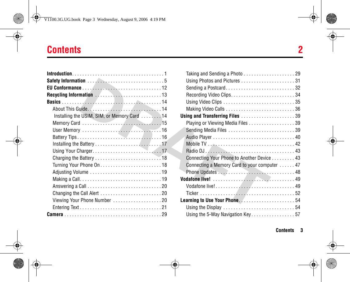 Contents 2Contents 3Introduction. . . . . . . . . . . . . . . . . . . . . . . . . . . . . . . . . . . . 1Safety Information  . . . . . . . . . . . . . . . . . . . . . . . . . . . . . . 5EU Conformance . . . . . . . . . . . . . . . . . . . . . . . . . . . . . . . 12Recycling Information  . . . . . . . . . . . . . . . . . . . . . . . . . . 13Basics . . . . . . . . . . . . . . . . . . . . . . . . . . . . . . . . . . . . . . . 14About This Guide. . . . . . . . . . . . . . . . . . . . . . . . . . . . . 14Installing the USIM, SIM, or Memory Card  . . . . . . . . 14Memory Card  . . . . . . . . . . . . . . . . . . . . . . . . . . . . . . . 15User Memory  . . . . . . . . . . . . . . . . . . . . . . . . . . . . . . . 16Battery Tips. . . . . . . . . . . . . . . . . . . . . . . . . . . . . . . . . 16Installing the Battery . . . . . . . . . . . . . . . . . . . . . . . . . . 17Using Your Charger. . . . . . . . . . . . . . . . . . . . . . . . . . . 17Charging the Battery . . . . . . . . . . . . . . . . . . . . . . . . . . 18Turning Your Phone On . . . . . . . . . . . . . . . . . . . . . . . . 18Adjusting Volume . . . . . . . . . . . . . . . . . . . . . . . . . . . . 19Making a Call. . . . . . . . . . . . . . . . . . . . . . . . . . . . . . . . 19Answering a Call . . . . . . . . . . . . . . . . . . . . . . . . . . . . . 20Changing the Call Alert . . . . . . . . . . . . . . . . . . . . . . . . 20Viewing Your Phone Number  . . . . . . . . . . . . . . . . . . . 20Entering Text . . . . . . . . . . . . . . . . . . . . . . . . . . . . . . . . 21Camera . . . . . . . . . . . . . . . . . . . . . . . . . . . . . . . . . . . . . . 29Taking and Sending a Photo . . . . . . . . . . . . . . . . . . . . 29Using Photos and Pictures . . . . . . . . . . . . . . . . . . . . . 31Sending a Postcard. . . . . . . . . . . . . . . . . . . . . . . . . . . 32Recording Video Clips. . . . . . . . . . . . . . . . . . . . . . . . . 34Using Video Clips . . . . . . . . . . . . . . . . . . . . . . . . . . . . 35Making Video Calls . . . . . . . . . . . . . . . . . . . . . . . . . . . 36Using and Transferring Files  . . . . . . . . . . . . . . . . . . . . . 39Playing or Viewing Media Files . . . . . . . . . . . . . . . . . . 39Sending Media Files . . . . . . . . . . . . . . . . . . . . . . . . . . 39Audio Player . . . . . . . . . . . . . . . . . . . . . . . . . . . . . . . . 40Mobile TV . . . . . . . . . . . . . . . . . . . . . . . . . . . . . . . . . . 42Radio DJ . . . . . . . . . . . . . . . . . . . . . . . . . . . . . . . . . . . 43Connecting Your Phone to Another Device . . . . . . . . . 43Connecting a Memory Card to your computer  . . . . . . 47Phone Updates . . . . . . . . . . . . . . . . . . . . . . . . . . . . . . 48Vodafone live!  . . . . . . . . . . . . . . . . . . . . . . . . . . . . . . . . 49Vodafone live!. . . . . . . . . . . . . . . . . . . . . . . . . . . . . . . 49Ticker  . . . . . . . . . . . . . . . . . . . . . . . . . . . . . . . . . . . . . 52Learning to Use Your Phone. . . . . . . . . . . . . . . . . . . . . . 54Using the Display . . . . . . . . . . . . . . . . . . . . . . . . . . . . 54Using the 5-Way Navigation Key. . . . . . . . . . . . . . . . . 572ContentsV1100.3G.UG.book  Page 3  Wednesday, August 9, 2006  4:19 PM