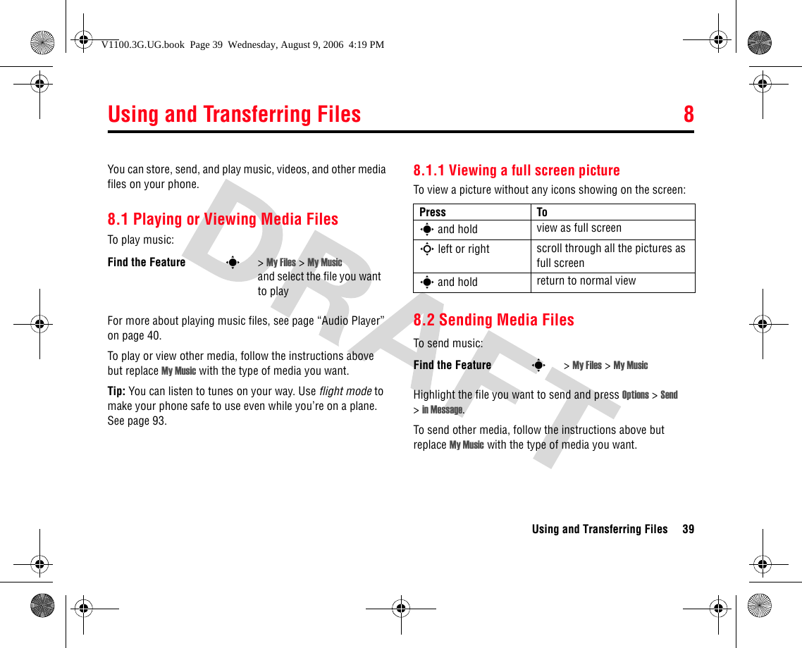 Using and Transferring Files 8Using and Transferring Files 398Using a nd Transferring FilesYou can store, send, and play music, videos, and other media files on your phone.8.1 Playing or Viewing Media FilesTo play music:For more about playing music files, see page “Audio Player” on page 40.To play or view other media, follow the instructions above but replace My Music with the type of media you want.Tip: You can listen to tunes on your way. Use flight mode to make your phone safe to use even while you’re on a plane. See page 93.8.1.1 Viewing a full screen pictureTo view a picture without any icons showing on the screen:8.2 Sending Media FilesTo send music:Highlight the file you want to send and press Options &gt; Send &gt;in Message.To send other media, follow the instructions above but replace My Music with the type of media you want.Find the Feature s&gt; My Files &gt; My Music and select the file you want to playPress Tos and hold view as full screenS left or right scroll through all the pictures as full screens and hold return to normal viewFind the Feature s&gt; My Files &gt; My MusicV1100.3G.UG.book  Page 39  Wednesday, August 9, 2006  4:19 PM