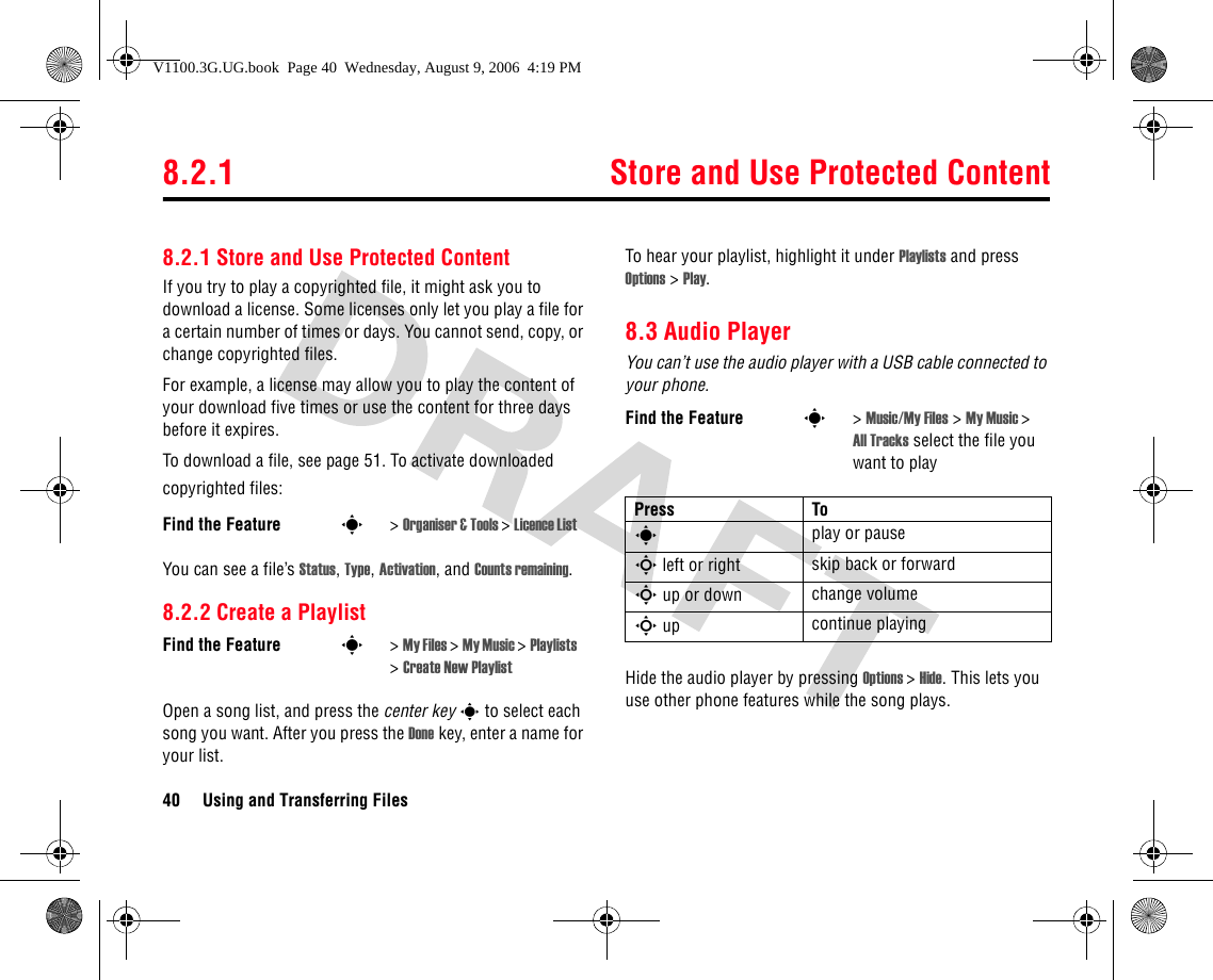 8.2.1 Store and Use Protected Content40 Using and Transferring Files8.2.1 Store and Use Protected ContentIf you try to play a copyrighted file, it might ask you to download a license. Some licenses only let you play a file for a certain number of times or days. You cannot send, copy, or change copyrighted files.For example, a license may allow you to play the content of your download five times or use the content for three days before it expires.To download a file, see page 51. To activate downloaded copyrighted files:You can see a file’s Status, Type, Activation, and Counts remaining.8.2.2 Create a PlaylistOpen a song list, and press the center key s to select each song you want. After you press the Done key, enter a name for your list.To hear your playlist, highlight it under Playlists and press Options &gt; Play.8.3 Audio PlayerYou can’t use the audio player with a USB cable connected to your phone.Hide the audio player by pressing Options &gt; Hide. This lets you use other phone features while the song plays.Find the Feature s&gt; Organiser &amp; Tools &gt; Licence List Find the Feature s&gt; My Files &gt; My Music &gt; Playlists &gt; Create New PlaylistFind the Feature s&gt; Music/My Files &gt; My Music &gt; All Tracks select the file you want to playPress Tos play or pauseS left or right skip back or forwardS up or down change volumeS up continue playingV1100.3G.UG.book  Page 40  Wednesday, August 9, 2006  4:19 PM