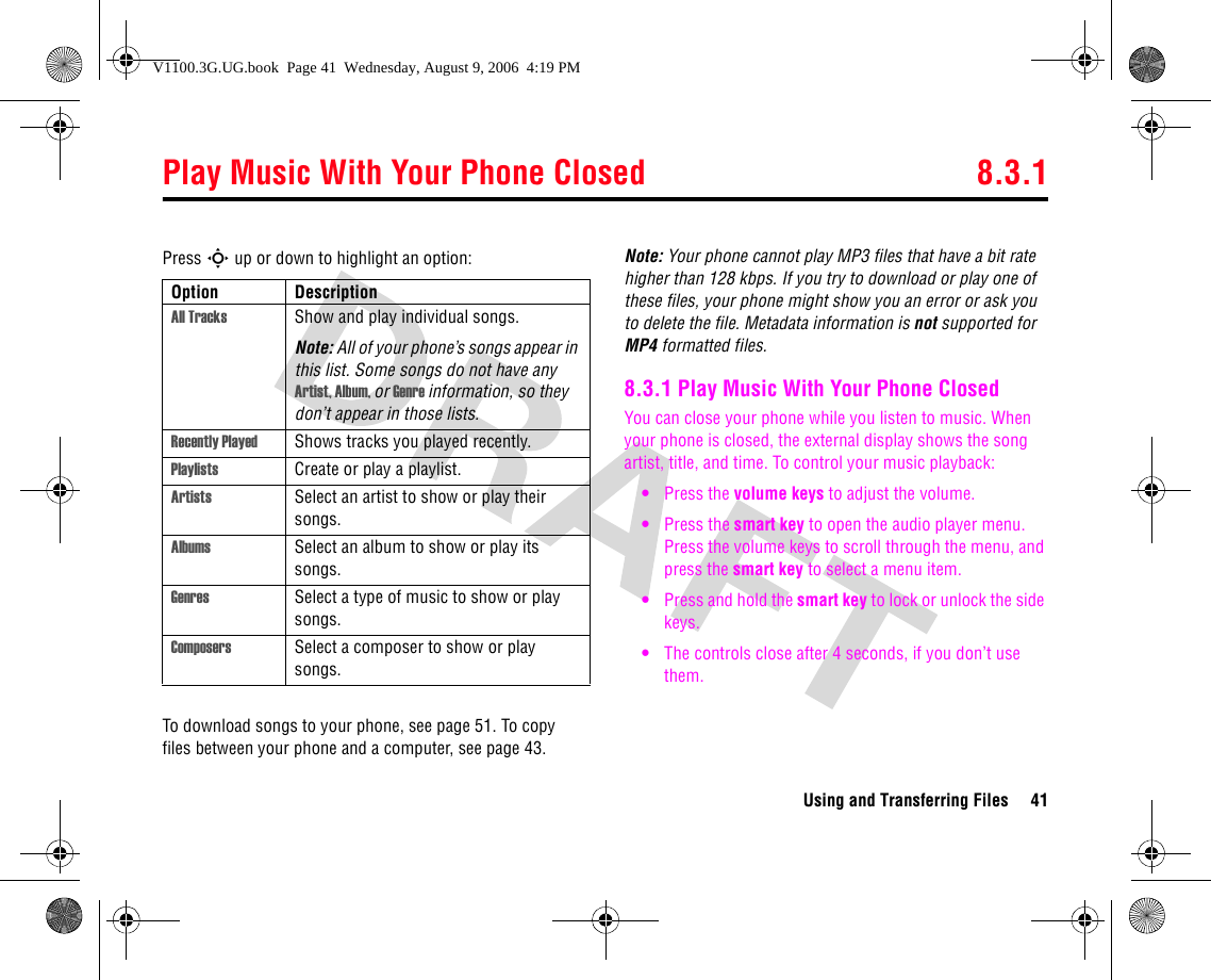 Play Music With Your Phone Closed 8.3.1Using and Transferring Files 41Press S up or down to highlight an option:To download songs to your phone, see page 51. To copy files between your phone and a computer, see page 43.Note: Your phone cannot play MP3 files that have a bit rate higher than 128 kbps. If you try to download or play one of these files, your phone might show you an error or ask you to delete the file. Metadata information is not supported for MP4 formatted files.8.3.1 Play Music With Your Phone ClosedYou can close your phone while you listen to music. When your phone is closed, the external display shows the song artist, title, and time. To control your music playback:•Press the volume keys to adjust the volume.•Press the smart key to open the audio player menu. Press the volume keys to scroll through the menu, and press the smart key to select a menu item.•Press and hold the smart key to lock or unlock the side keys.•The controls close after 4 seconds, if you don’t use them.Option DescriptionAll Tracks Show and play individual songs.Note: All of your phone’s songs appear in this list. Some songs do not have any Artist, Album, or Genre information, so they don’t appear in those lists.Recently Played Shows tracks you played recently.Playlists Create or play a playlist.Artists Select an artist to show or play their songs.Albums Select an album to show or play its songs.Genres Select a type of music to show or play songs.Composers Select a composer to show or play songs.V1100.3G.UG.book  Page 41  Wednesday, August 9, 2006  4:19 PM