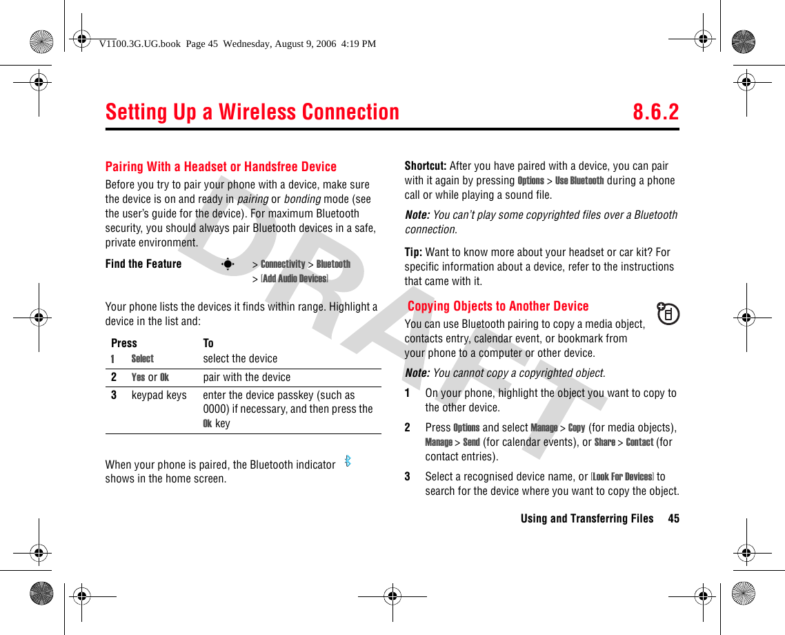 Setting Up a Wireless Connection 8.6.2Using and Transferring Files 45Pairing With a Headset or Handsfree DeviceBefore you try to pair your phone with a device, make sure the device is on and ready in pairing or bonding mode (see the user’s guide for the device). For maximum Bluetooth security, you should always pair Bluetooth devices in a safe, private environment. Your phone lists the devices it finds within range. Highlight a device in the list and:When your phone is paired, the Bluetooth indicator   shows in the home screen.Shortcut: After you have paired with a device, you can pair with it again by pressing Options &gt; Use Bluetooth during a phone call or while playing a sound file.Note: You can’t play some copyrighted files over a Bluetooth connection.Tip: Want to know more about your headset or car kit? For specific information about a device, refer to the instructions that came with it.Copying Objects to Another DeviceYou can use Bluetooth pairing to copy a media object, contacts entry, calendar event, or bookmark from your phone to a computer or other device.Note: You cannot copy a copyrighted object.1On your phone, highlight the object you want to copy to the other device.2Press Options and select Manage &gt; Copy (for media objects), Manage &gt; Send (for calendar events), or Share &gt; Contact (for contact entries).3Select a recognised device name, or [Look For Devices] to search for the device where you want to copy the object.Find the Feature s&gt; Connectivity &gt; Bluetooth &gt;[Add Audio Devices]Press To1Select select the device2Yes or Ok pair with the device3keypad keys enter the device passkey (such as 0000) if necessary, and then press the Ok keyV1100.3G.UG.book  Page 45  Wednesday, August 9, 2006  4:19 PM