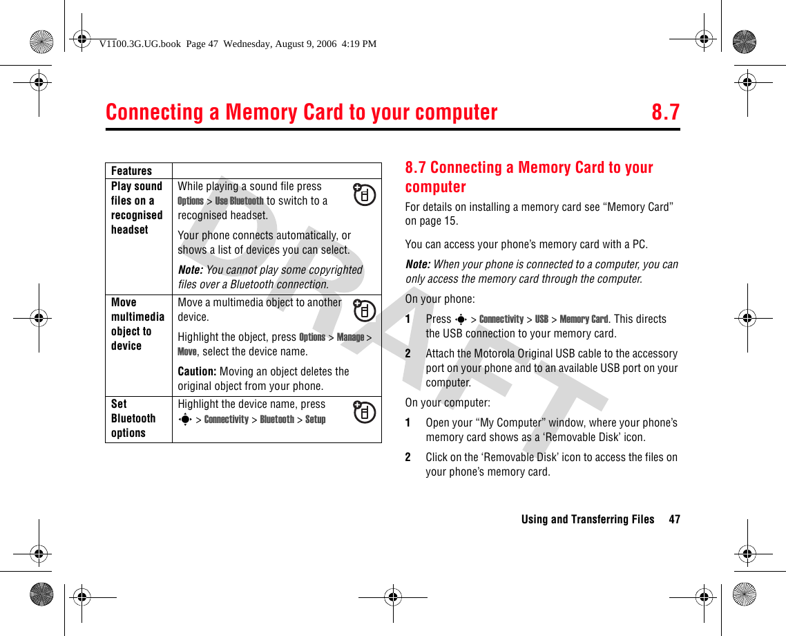 Connecting a Memory Card to your computer 8.7Using and Transferring Files 478.7 Connecting a Memory Card to your computerFor details on installing a memory card see “Memory Card” on page 15.You can access your phone’s memory card with a PC.Note: When your phone is connected to a computer, you can only access the memory card through the computer.On your phone:1Press s &gt; Connectivity &gt; USB &gt; Memory Card. This directs the USB connection to your memory card. 2Attach the Motorola Original USB cable to the accessory port on your phone and to an available USB port on your computer. On your computer:1Open your “My Computer” window, where your phone’s memory card shows as a ‘Removable Disk’ icon.2Click on the ‘Removable Disk’ icon to access the files on your phone’s memory card.Play sound files on a recognised headsetWhile playing a sound file pressOptions &gt; Use Bluetooth to switch to a recognised headset.Your phone connects automatically, or shows a list of devices you can select.Note: You cannot play some copyrighted files over a Bluetooth connection.Move multimedia object to deviceMove a multimedia object to another device.Highlight the object, press Options &gt; Manage &gt; Move, select the device name.Caution: Moving an object deletes the original object from your phone.Set Bluetooth optionsHighlight the device name, presss &gt; Connectivity &gt; Bluetooth &gt; SetupFeaturesV1100.3G.UG.book  Page 47  Wednesday, August 9, 2006  4:19 PM