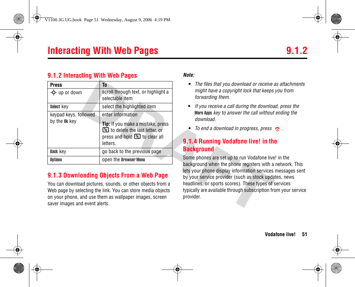 Interacting With Web Pages 9.1.2Vodafone live! 519.1.2 Interacting With Web Pages9.1.3 Downloading Objects From a Web PageYou can download pictures, sounds, or other objects from a Web page by selecting the link. You can store media objects on your phone, and use them as wallpaper images, screen saver images and event alerts.Note: •The files that you download or receive as attachments might have a copyright lock that keeps you from forwarding them.•If you receive a call during the download, press the More Apps key to answer the call without ending the download.•To end a download in progress, press .9.1.4 Running Vodafone live! in the BackgroundSome phones are set up to run Vodafone live! in the background when the phone registers with a network. This lets your phone display information services messages sent by your service provider (such as stock updates, news headlines, or sports scores). These types of services typically are available through subscription from your service provider.Press ToS up or down scroll through text, or highlight a selectable itemSelect key select the highlighted itemkeypad keys, followed by the Ok keyenter informationTip: If you make a mistake, press K to delete the last letter, or press and hold K to clear all letters.Back key go back to the previous page Options open the Browser MenuV1100.3G.UG.book  Page 51  Wednesday, August 9, 2006  4:19 PM