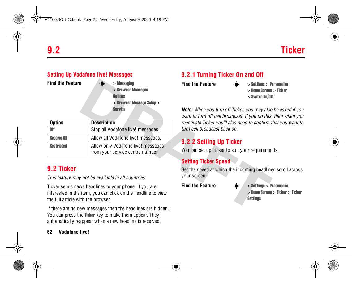 9.2 Ticker52 Vodafone live!Setting Up Vodafone live! Messages9.2 TickerThis feature may not be available in all countries.Ticker sends news headlines to your phone. If you are interested in the item, you can click on the headline to view the full article with the browser.If there are no new messages then the headlines are hidden. You can press the Ticker key to make them appear. They automatically reappear when a new headline is received.9.2.1 Turning Ticker On and OffNote: When you turn off Ticker, you may also be asked if you want to turn off cell broadcast. If you do this, then when you reactivate Ticker you’ll also need to confirm that you want to turn cell broadcast back on.9.2.2 Setting Up TickerYou can set up Ticker to suit your requirements.Setting Ticker SpeedSet the speed at which the incoming headlines scroll across your screen.Find the Feature s&gt;Messaging &gt;Browser MessagesOptions &gt; Browser Message Setup &gt; ServiceOption DescriptionOff Stop all Vodafone live! messages.Receive All Allow all Vodafone live! messages.Restricted Allow only Vodafone live! messages from your service centre number.Find the Feature s&gt;Settings &gt; Personalise &gt;Home Screen &gt; Ticker &gt;Switch On/OffFind the Feature s&gt;Settings &gt; Personalise &gt;Home Screen &gt; Ticker &gt;Ticker SettingsV1100.3G.UG.book  Page 52  Wednesday, August 9, 2006  4:19 PM
