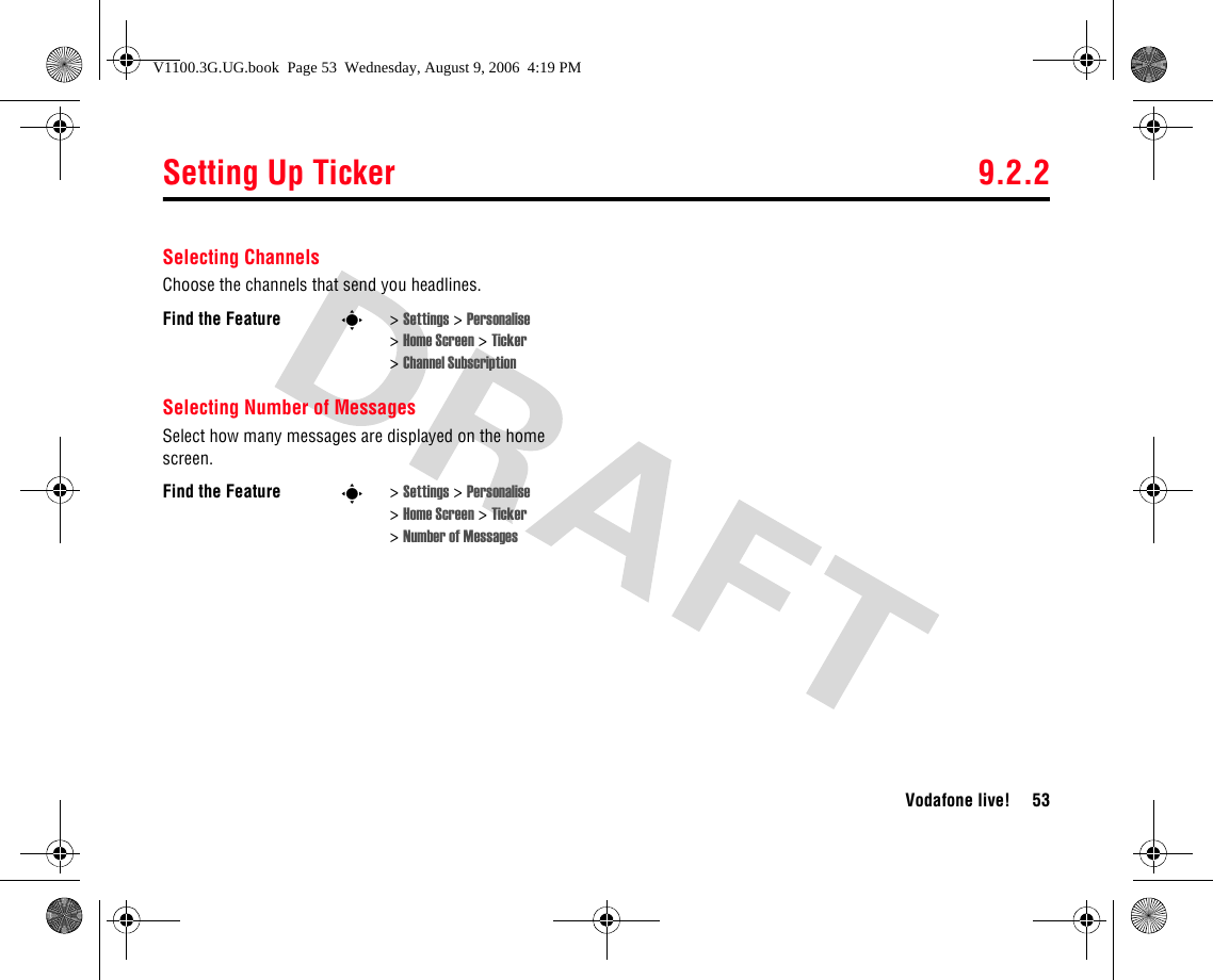 Setting Up Ticker 9.2.2Vodafone live! 53Selecting ChannelsChoose the channels that send you headlines.Selecting Number of MessagesSelect how many messages are displayed on the home screen.Find the Feature s&gt;Settings &gt; Personalise &gt;Home Screen &gt; Ticker &gt;Channel SubscriptionFind the Feature s&gt;Settings &gt; Personalise &gt;Home Screen &gt; Ticker &gt;Number of MessagesV1100.3G.UG.book  Page 53  Wednesday, August 9, 2006  4:19 PM