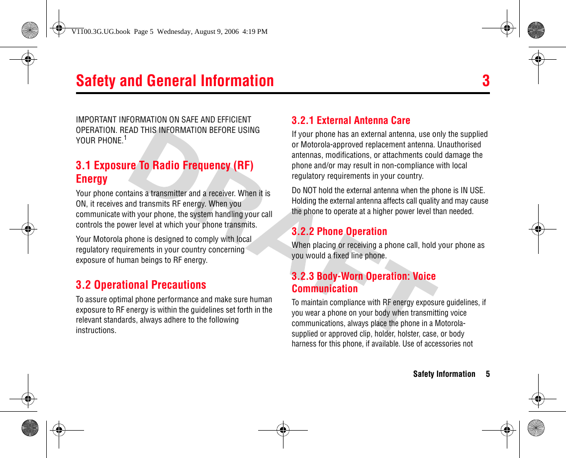 Safety and General Information 3Safety Information 53Safet y Informat ionIMPORTANT INFORMATION ON SAFE AND EFFICIENT OPERATION. READ THIS INFORMATION BEFORE USING YOUR PHONE.13.1 Exposure To Radio Frequency (RF) EnergyYour phone contains a transmitter and a receiver. When it is ON, it receives and transmits RF energy. When you communicate with your phone, the system handling your call controls the power level at which your phone transmits.Your Motorola phone is designed to comply with local regulatory requirements in your country concerning exposure of human beings to RF energy.3.2 Operational PrecautionsTo assure optimal phone performance and make sure human exposure to RF energy is within the guidelines set forth in the relevant standards, always adhere to the following instructions.3.2.1 External Antenna CareIf your phone has an external antenna, use only the supplied or Motorola-approved replacement antenna. Unauthorised antennas, modifications, or attachments could damage the phone and/or may result in non-compliance with local regulatory requirements in your country.Do NOT hold the external antenna when the phone is IN USE. Holding the external antenna affects call quality and may cause the phone to operate at a higher power level than needed.3.2.2 Phone OperationWhen placing or receiving a phone call, hold your phone as you would a fixed line phone. 3.2.3 Body-Worn Operation: Voice CommunicationTo maintain compliance with RF energy exposure guidelines, if you wear a phone on your body when transmitting voice communications, always place the phone in a Motorola- supplied or approved clip, holder, holster, case, or body harness for this phone, if available. Use of accessories not 3.Safet y and Gene ral Informat ionV1100.3G.UG.book  Page 5  Wednesday, August 9, 2006  4:19 PM