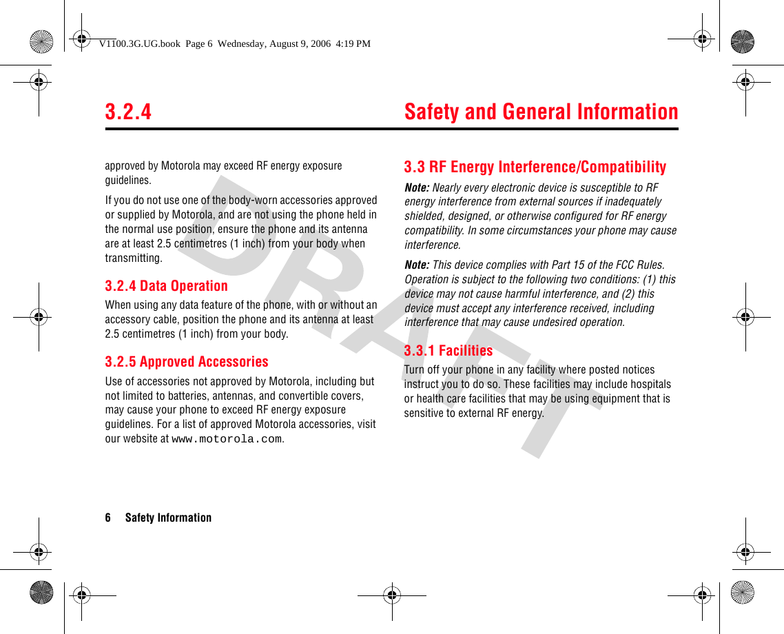 3.2.4 Safety and General Information6 Safety Informationapproved by Motorola may exceed RF energy exposure guidelines. If you do not use one of the body-worn accessories approved or supplied by Motorola, and are not using the phone held in the normal use position, ensure the phone and its antenna are at least 2.5 centimetres (1 inch) from your body when transmitting.3.2.4 Data OperationWhen using any data feature of the phone, with or without an accessory cable, position the phone and its antenna at least 2.5 centimetres (1 inch) from your body.3.2.5 Approved AccessoriesUse of accessories not approved by Motorola, including but not limited to batteries, antennas, and convertible covers, may cause your phone to exceed RF energy exposure guidelines. For a list of approved Motorola accessories, visit our website at www.motorola.com.3.3 RF Energy Interference/CompatibilityNote: Nearly every electronic device is susceptible to RF energy interference from external sources if inadequately shielded, designed, or otherwise configured for RF energy compatibility. In some circumstances your phone may cause interference.Note: This device complies with Part 15 of the FCC Rules. Operation is subject to the following two conditions: (1) this device may not cause harmful interference, and (2) this device must accept any interference received, including interference that may cause undesired operation.3.3.1 FacilitiesTurn off your phone in any facility where posted notices instruct you to do so. These facilities may include hospitals or health care facilities that may be using equipment that is sensitive to external RF energy.V1100.3G.UG.book  Page 6  Wednesday, August 9, 2006  4:19 PM