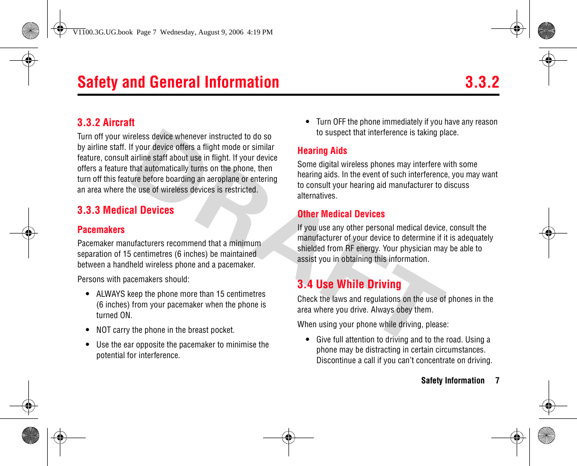 Safety and General Information 3.3.2Safety Information 73.3.2 AircraftTurn off your wireless device whenever instructed to do so by airline staff. If your device offers a flight mode or similar feature, consult airline staff about use in flight. If your device offers a feature that automatically turns on the phone, then turn off this feature before boarding an aeroplane or entering an area where the use of wireless devices is restricted.3.3.3 Medical DevicesPacemakersPacemaker manufacturers recommend that a minimum separation of 15 centimetres (6 inches) be maintained between a handheld wireless phone and a pacemaker.Persons with pacemakers should:•ALWAYS keep the phone more than 15 centimetres (6 inches) from your pacemaker when the phone is turned ON.•NOT carry the phone in the breast pocket.•Use the ear opposite the pacemaker to minimise the potential for interference.•Turn OFF the phone immediately if you have any reason to suspect that interference is taking place.Hearing AidsSome digital wireless phones may interfere with some hearing aids. In the event of such interference, you may want to consult your hearing aid manufacturer to discuss alternatives.Other Medical DevicesIf you use any other personal medical device, consult the manufacturer of your device to determine if it is adequately shielded from RF energy. Your physician may be able to assist you in obtaining this information.3.4 Use While DrivingCheck the laws and regulations on the use of phones in the area where you drive. Always obey them.When using your phone while driving, please:•Give full attention to driving and to the road. Using a phone may be distracting in certain circumstances. Discontinue a call if you can’t concentrate on driving.V1100.3G.UG.book  Page 7  Wednesday, August 9, 2006  4:19 PM