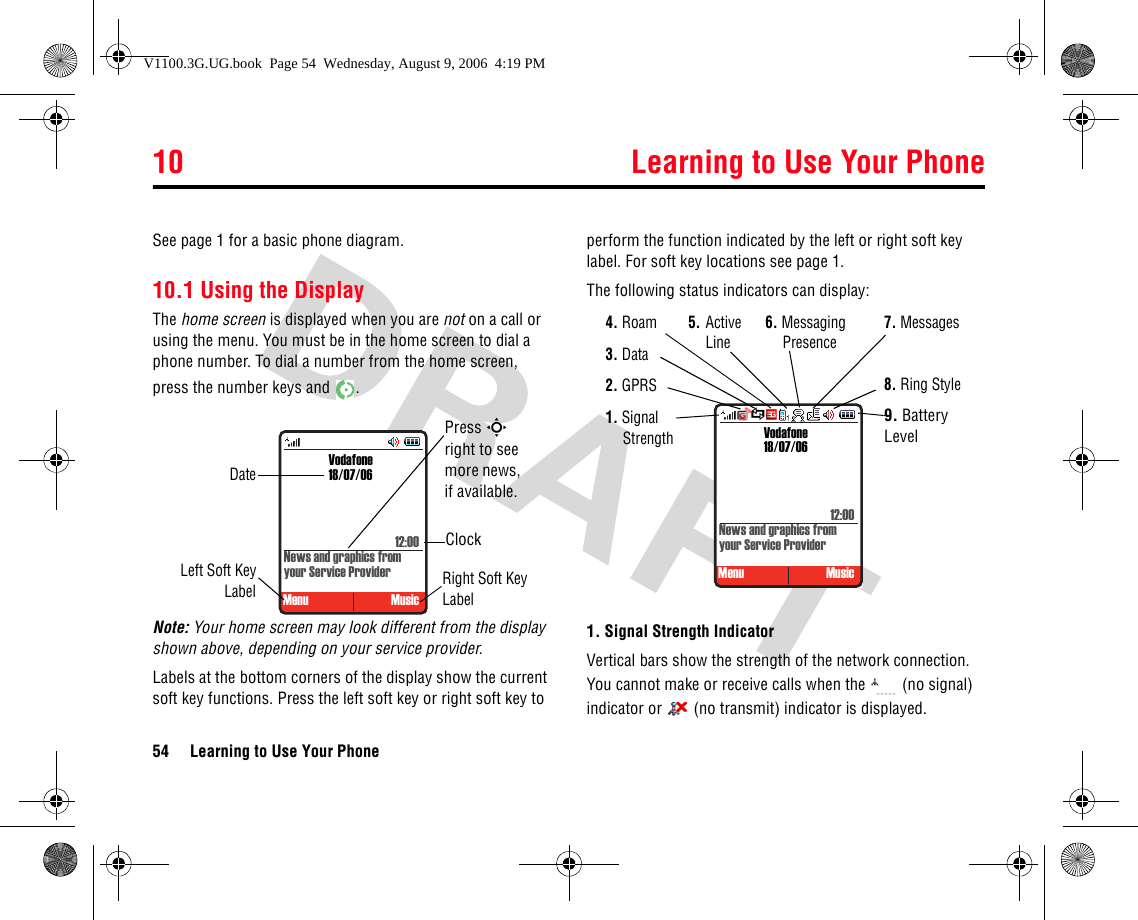 10 Learning to Use Your Phone54 Learning to Use Your Phone10Learn ing to Us e Your PhoneSee page 1 for a basic phone diagram.10.1 Using the DisplayThe home screen is displayed when you are not on a call or using the menu. You must be in the home screen to dial a phone number. To dial a number from the home screen, press the number keys and  .Note: Your home screen may look different from the display shown above, depending on your service provider. Labels at the bottom corners of the display show the current soft key functions. Press the left soft key or right soft key to perform the function indicated by the left or right soft key label. For soft key locations see page 1.The following status indicators can display:1. Signal Strength IndicatorVertical bars show the strength of the network connection. You cannot make or receive calls when the   (no signal) indicator or   (no transmit) indicator is displayed. DateLeft Soft KeyLabelClockRight Soft Key LabelVodafone18/07/06Menu MusicPress S right to see more news, if available.News and graphics from your Service Provider12:00 Vodafone18/07/06Menu MusicNews and graphics from your Service Provider12:005.Active Line1. Signal Strength2. GPRS3. Data4. Roam7. Messages8. Ring Style9. Battery Level6. Messaging PresenceSV1100.3G.UG.book  Page 54  Wednesday, August 9, 2006  4:19 PM