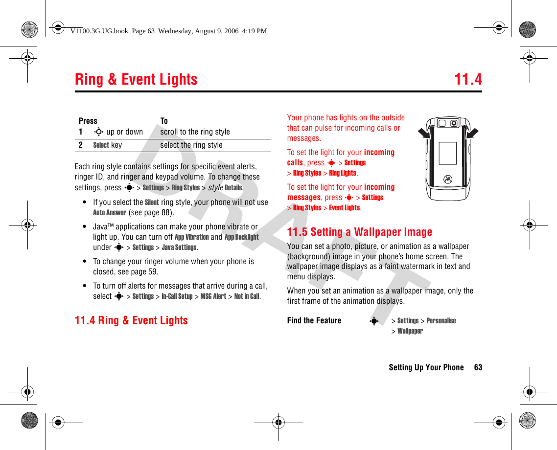 Ring &amp; Event Lights 11.4Setting Up Your Phone 63Each ring style contains settings for specific event alerts, ringer ID, and ringer and keypad volume. To change these settings, press s&gt;Settings &gt; Ring Styles &gt;style Details.•If you select the Silent ring style, your phone will not use Auto Answer (see page 88).•Java™ applications can make your phone vibrate or light up. You can turn off App Vibration and App Backlight under s&gt;Settings &gt;Java Settings.•To change your ringer volume when your phone is closed, see page 59.•To turn off alerts for messages that arrive during a call, select s&gt;Settings &gt;In-Call Setup &gt; MSG Alert &gt;Not in Call.11.4 Ring &amp; Event LightsYour phone has lights on the outside that can pulse for incoming calls or messages.To set the light for your incoming calls, press s&gt;Settings &gt;Ring Styles &gt;Ring Lights.To set the light for your incoming messages, press s&gt;Settings &gt;Ring Styles &gt;Event Lights.11.5 Setting a Wallpaper ImageYou can set a photo, picture, or animation as a wallpaper (background) image in your phone’s home screen. The wallpaper image displays as a faint watermark in text and menu displays.When you set an animation as a wallpaper image, only the first frame of the animation displays.Press To1S up or down scroll to the ring style2Select key select the ring styleFind the Feature s&gt;Settings &gt; Personalise &gt;WallpaperV1100.3G.UG.book  Page 63  Wednesday, August 9, 2006  4:19 PM