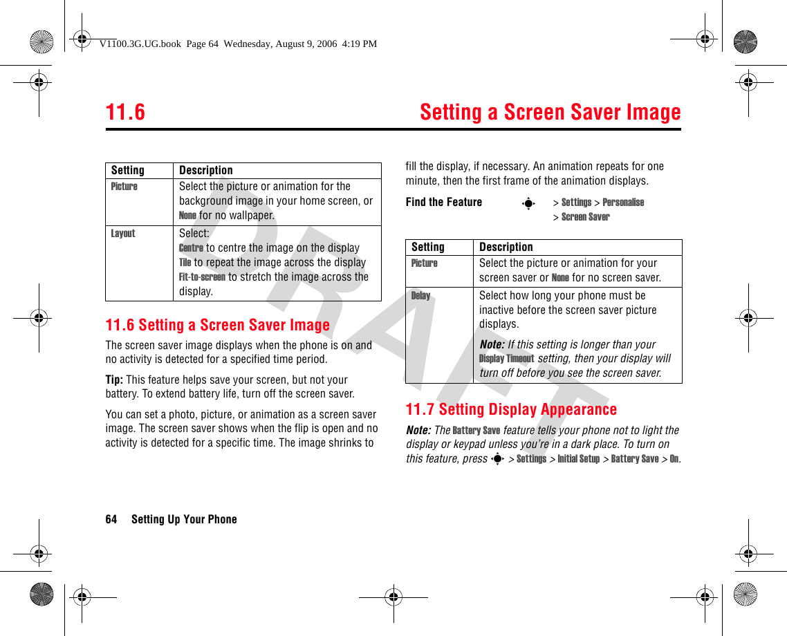 11.6 Setting a Screen Saver Image64 Setting Up Your Phone11.6 Setting a Screen Saver ImageThe screen saver image displays when the phone is on and no activity is detected for a specified time period. Tip: This feature helps save your screen, but not your battery. To extend battery life, turn off the screen saver.You can set a photo, picture, or animation as a screen saver image. The screen saver shows when the flip is open and no activity is detected for a specific time. The image shrinks to fill the display, if necessary. An animation repeats for one minute, then the first frame of the animation displays.11.7 Setting Display AppearanceNote: The Battery Save feature tells your phone not to light the display or keypad unless you’re in a dark place. To turn on this feature, press s &gt; Settings &gt; Initial Setup &gt; Battery Save &gt; On.Setting DescriptionPicture Select the picture or animation for the background image in your home screen, or None for no wallpaper.Layout Select:Centre to centre the image on the displayTile to repeat the image across the displayFit-to-screen to stretch the image across the display.Find the Feature s&gt;Settings &gt; Personalise &gt;Screen SaverSetting DescriptionPicture Select the picture or animation for your screen saver or None for no screen saver.Delay Select how long your phone must be inactive before the screen saver picture displays.Note: If this setting is longer than your Display Timeout setting, then your display will turn off before you see the screen saver.V1100.3G.UG.book  Page 64  Wednesday, August 9, 2006  4:19 PM