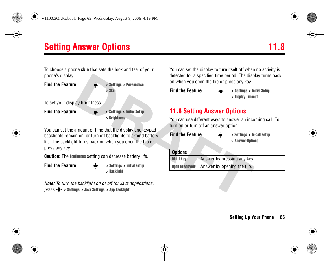 Setting Answer Options 11.8Setting Up Your Phone 65To choose a phone skin that sets the look and feel of your phone’s display:To set your display brightness:You can set the amount of time that the display and keypad backlights remain on, or turn off backlights to extend battery life. The backlight turns back on when you open the flip or press any key.Caution: The Continuous setting can decrease battery life.Note: To turn the backlight on or off for Java applications, press s &gt; Settings &gt; Java Settings &gt; App Backlight.You can set the display to turn itself off when no activity is detected for a specified time period. The display turns back on when you open the flip or press any key.11.8 Setting Answer OptionsYou can use different ways to answer an incoming call. To turn on or turn off an answer option:Find the Feature s&gt;Settings &gt; Personalise &gt;SkinFind the Feature s&gt;Settings &gt; Initial Setup &gt;BrightnessFind the Feature s&gt;Settings &gt; Initial Setup &gt;BacklightFind the Feature s&gt;Settings &gt; Initial Setup &gt;Display TimeoutFind the Feature s&gt;Settings &gt; In-Call Setup &gt;Answer OptionsOptionsMulti-Key Answer by pressing any key.Open to Answer Answer by opening the flip.V1100.3G.UG.book  Page 65  Wednesday, August 9, 2006  4:19 PM