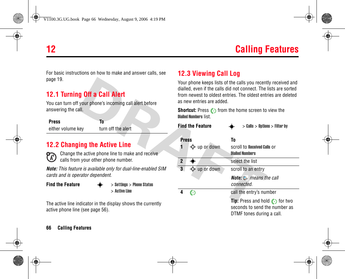 12 Calling Features66 Calling Features12Callin g FeaturesFor basic instructions on how to make and answer calls, see page 19.12.1 Turning Off a Call AlertYou can turn off your phone’s incoming call alert before answering the call. 12.2 Changing the Active LineChange the active phone line to make and receive calls from your other phone number.Note: This feature is available only for dual-line-enabled SIM cards and is operator dependent.The active line indicator in the display shows the currently active phone line (see page 56).12.3 Viewing Call LogYour phone keeps lists of the calls you recently received and dialled, even if the calls did not connect. The lists are sorted from newest to oldest entries. The oldest entries are deleted as new entries are added.Shortcut: Press  from the home screen to view the Dialled Numbers list.Press Toeither volume key turn off the alertFind the Feature s&gt;Settings &gt; Phone Status &gt;Active LineFind the Feature s&gt;Calls &gt; Options &gt;Filter byPress To1S up or down scroll to Received Calls or Dialled Numbers2sselect the list3S up or down scroll to an entryNote:   means the call connected.4call the entry’s numberTip: Press and hold  for two seconds to send the number as DTMF tones during a call.V1100.3G.UG.book  Page 66  Wednesday, August 9, 2006  4:19 PM