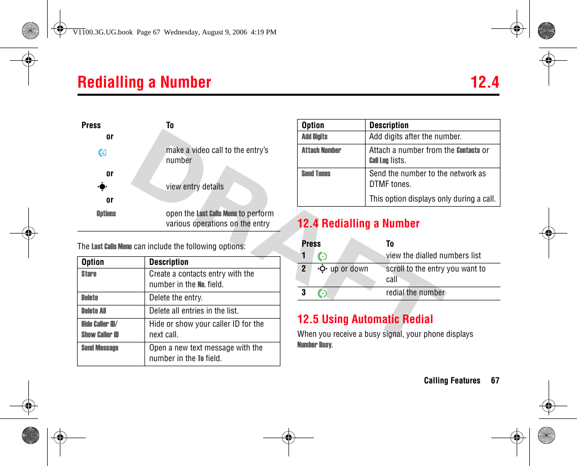 Redialling a Number 12.4Calling Features 67The Last Calls Menu can include the following options:12.4 Redialling a Number12.5 Using Automatic RedialWhen you receive a busy signal, your phone displays Number Busy.ormake a video call to the entry’s numberorsview entry detailsorOptions open the Last Calls Menu to perform various operations on the entryOption DescriptionStore Create a contacts entry with the number in the No. field.Delete Delete the entry.Delete All Delete all entries in the list.Hide Caller ID/Show Caller IDHide or show your caller ID for the next call.Send Message Open a new text message with the number in the To field.Press ToAdd Digits Add digits after the number.Attach Number Attach a number from the Contacts or Call Log lists.Send Tones Send the number to the network as DTMF tones.This option displays only during a call.Press To1view the dialled numbers list2S up or down scroll to the entry you want to call3redial the numberOption DescriptionV1100.3G.UG.book  Page 67  Wednesday, August 9, 2006  4:19 PM