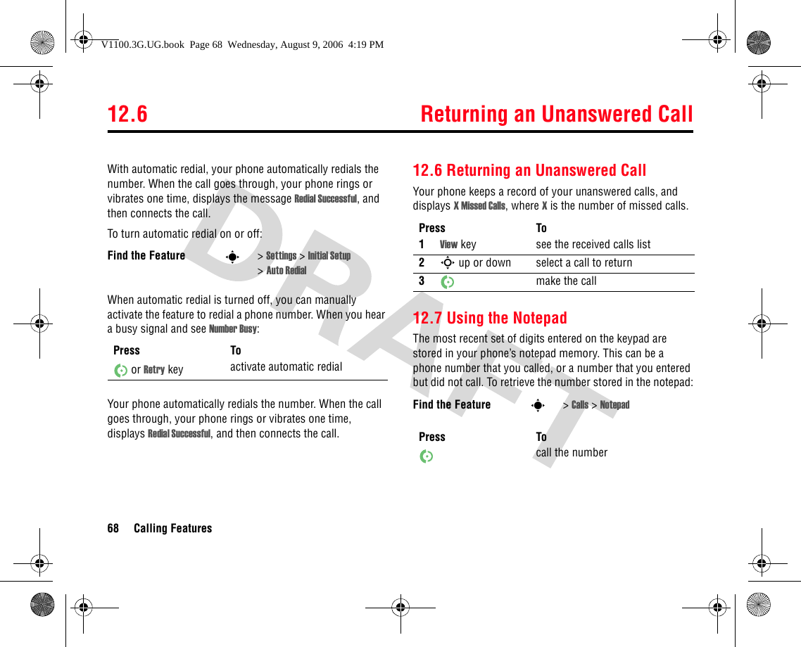 12.6 Returning an Unanswered Call68 Calling FeaturesWith automatic redial, your phone automatically redials the number. When the call goes through, your phone rings or vibrates one time, displays the message Redial Successful, and then connects the call.To turn automatic redial on or off:When automatic redial is turned off, you can manually activate the feature to redial a phone number. When you hear a busy signal and see Number Busy:Your phone automatically redials the number. When the call goes through, your phone rings or vibrates one time, displays Redial Successful, and then connects the call.12.6 Returning an Unanswered CallYour phone keeps a record of your unanswered calls, and displays X Missed Calls, where X is the number of missed calls.12.7 Using the NotepadThe most recent set of digits entered on the keypad are stored in your phone’s notepad memory. This can be a phone number that you called, or a number that you entered but did not call. To retrieve the number stored in the notepad:Find the Feature s&gt;Settings &gt; Initial Setup &gt;Auto RedialPress Toor Retry key activate automatic redialPress To1View key see the received calls list2S up or down select a call to return3make the callFind the Feature s&gt;Calls &gt; NotepadPress Tocall the numberV1100.3G.UG.book  Page 68  Wednesday, August 9, 2006  4:19 PM