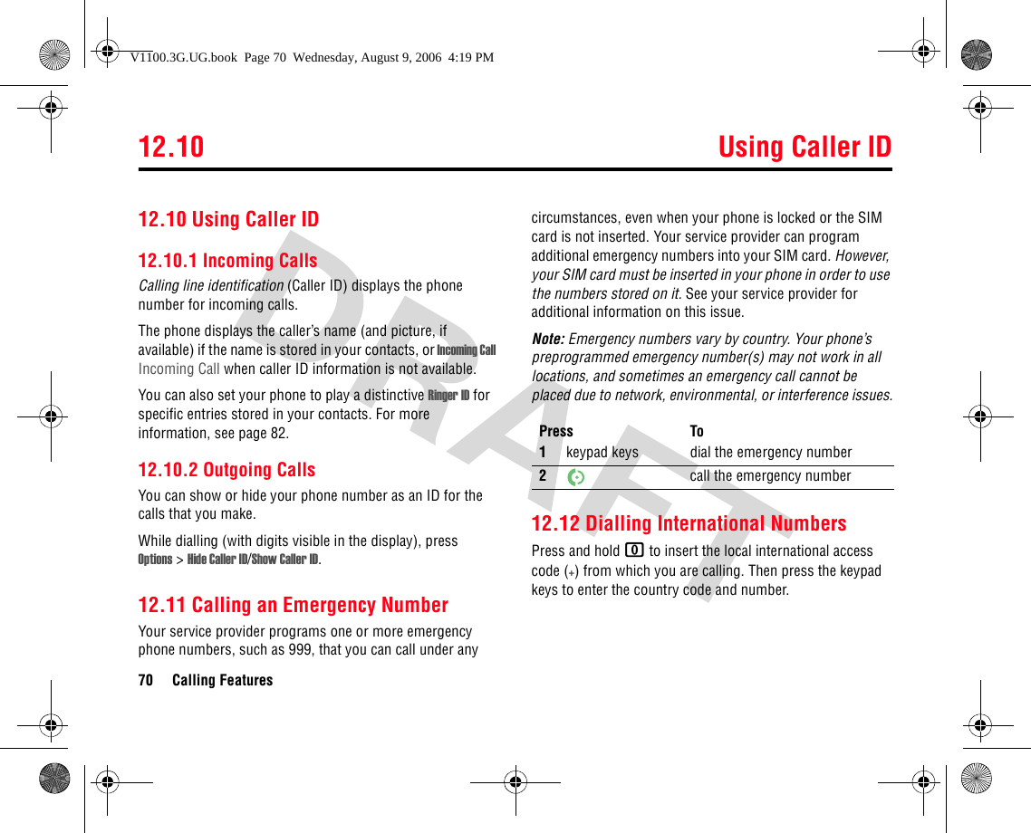 12.10 Using Caller ID70 Calling Features12.10 Using Caller ID12.10.1 Incoming CallsCalling line identification (Caller ID) displays the phone number for incoming calls.The phone displays the caller’s name (and picture, if available) if the name is stored in your contacts, or Incoming Call Incoming Call when caller ID information is not available.You can also set your phone to play a distinctive Ringer ID for specific entries stored in your contacts. For more information, see page 82. 12.10.2 Outgoing CallsYou can show or hide your phone number as an ID for the calls that you make.While dialling (with digits visible in the display), press Options &gt;Hide Caller ID/Show Caller ID.12.11 Calling an Emergency NumberYour service provider programs one or more emergency phone numbers, such as 999, that you can call under any circumstances, even when your phone is locked or the SIM card is not inserted. Your service provider can program additional emergency numbers into your SIM card. However, your SIM card must be inserted in your phone in order to use the numbers stored on it. See your service provider for additional information on this issue.Note: Emergency numbers vary by country. Your phone’s preprogrammed emergency number(s) may not work in all locations, and sometimes an emergency call cannot be placed due to network, environmental, or interference issues.12.12 Dialling International NumbersPress and hold 0 to insert the local international access code (+) from which you are calling. Then press the keypad keys to enter the country code and number.Press To1keypad keys dial the emergency number2call the emergency numberV1100.3G.UG.book  Page 70  Wednesday, August 9, 2006  4:19 PM