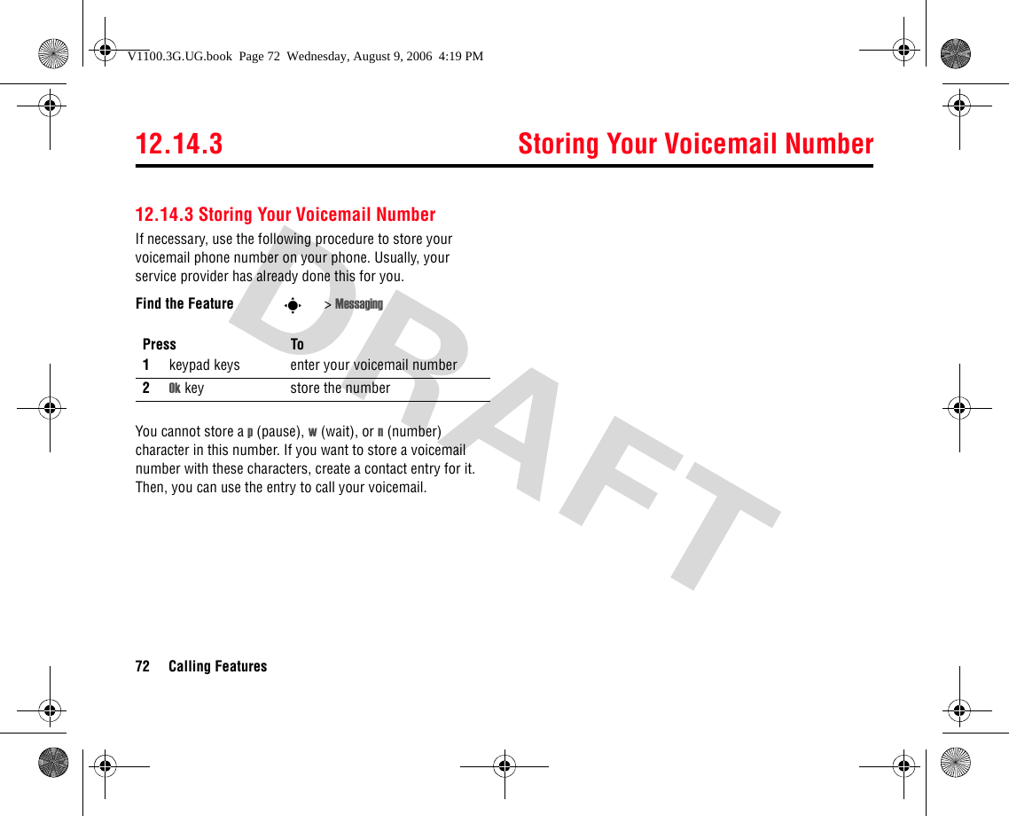 12.14.3 Storing Your Voicemail Number72 Calling Features12.14.3 Storing Your Voicemail NumberIf necessary, use the following procedure to store your voicemail phone number on your phone. Usually, your service provider has already done this for you.You cannot store a p (pause), w (wait), or n (number) character in this number. If you want to store a voicemail number with these characters, create a contact entry for it. Then, you can use the entry to call your voicemail.Find the Feature s&gt;MessagingPress To1keypad keys enter your voicemail number2Ok key store the numberV1100.3G.UG.book  Page 72  Wednesday, August 9, 2006  4:19 PM