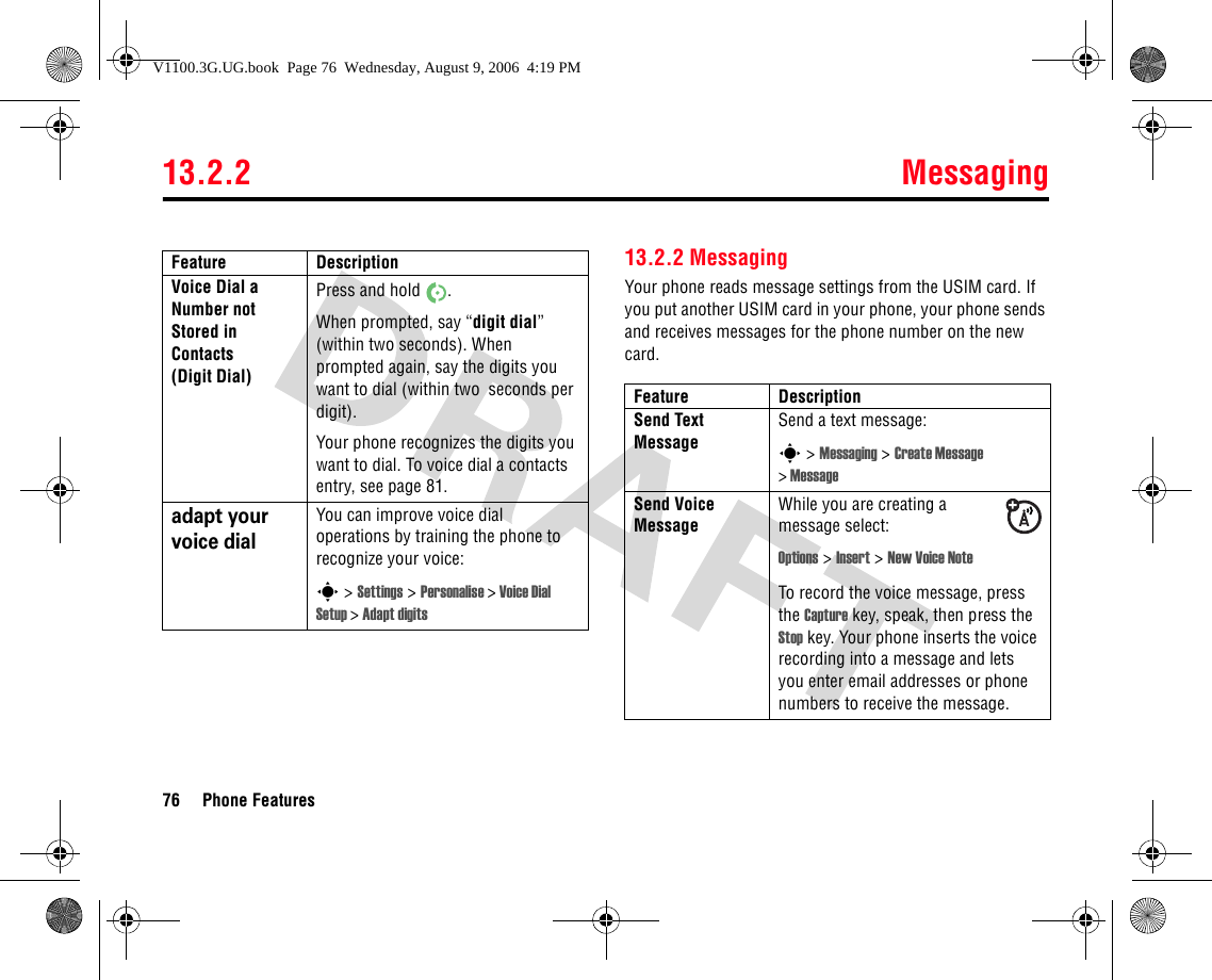 13.2.2 Messaging76 Phone Features13.2.2 MessagingYour phone reads message settings from the USIM card. If you put another USIM card in your phone, your phone sends and receives messages for the phone number on the new card.Voice Dial a Number not Stored in Contacts (Digit Dial)Press and hold  . When prompted, say “digit dial” (within two seconds). When prompted again, say the digits you want to dial (within two  seconds per digit).Your phone recognizes the digits you want to dial. To voice dial a contacts entry, see page 81. adapt your voice dialYou can improve voice dial operations by training the phone to recognize your voice:s &gt; Settings &gt; Personalise &gt;Voice Dial Setup &gt;Adapt digitsFeature DescriptionFeature DescriptionSend Text MessageSend a text message:s &gt; Messaging &gt; Create Message &gt;MessageSend Voice MessageWhile you are creating a message select:Options &gt; Insert &gt; New Voice NoteTo record the voice message, press the Capture key, speak, then press the Stop key. Your phone inserts the voice recording into a message and lets you enter email addresses or phone numbers to receive the message.V1100.3G.UG.book  Page 76  Wednesday, August 9, 2006  4:19 PM