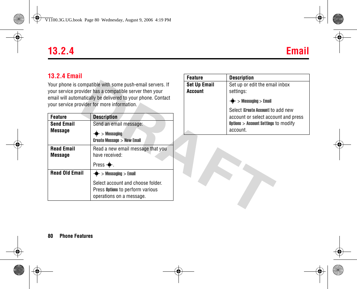 13.2.4 Email80 Phone Features13.2.4 EmailYour phone is compatible with some push-email servers. If your service provider has a compatible server then your email will automatically be delivered to your phone. Contact your service provider for more information.Feature DescriptionSend Email Message Send an email message:s &gt; Messaging Create Message &gt; New EmailRead Email Message Read a new email message that you have received:Press s.Read Old Email s &gt; Messaging &gt; EmailSelect account and choose folder. Press Options to perform various operations on a message.Set Up Email AccountSet up or edit the email inbox settings:s &gt; Messaging &gt;EmailSelect [Create Account] to add new account or select account and press Options &gt;Account Settings to modify account.Feature DescriptionV1100.3G.UG.book  Page 80  Wednesday, August 9, 2006  4:19 PM