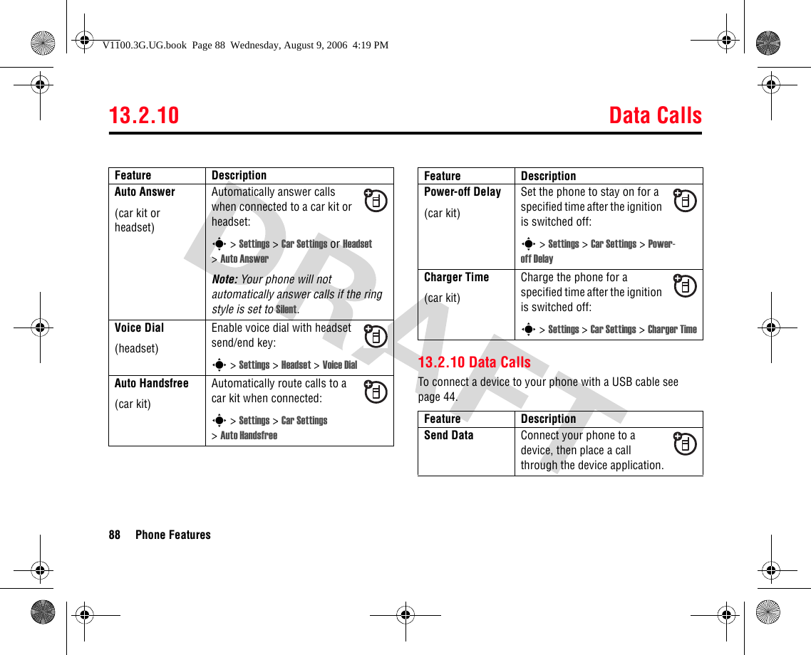 13.2.10 Data Calls88 Phone Features13.2.10 Data CallsTo connect a device to your phone with a USB cable see page 44.Auto Answer(car kit or headset)Automatically answer calls when connected to a car kit or headset:s &gt; Settings &gt; Car Settings or Headset &gt;Auto AnswerNote: Your phone will not automatically answer calls if the ring style is set to Silent.Voice Dial(headset)Enable voice dial with headset send/end key:s &gt; Settings &gt; Headset &gt; Voice DialAuto Handsfree(car kit)Automatically route calls to a car kit when connected:s &gt; Settings &gt; Car Settings &gt;Auto HandsfreeFeature DescriptionPower-off Delay(car kit)Set the phone to stay on for a specified time after the ignition is switched off:s &gt; Settings &gt; Car Settings &gt; Power-off DelayCharger Time(car kit)Charge the phone for a specified time after the ignition is switched off:s &gt; Settings &gt; Car Settings &gt; Charger TimeFeature DescriptionSend Data Connect your phone to a device, then place a call through the device application.Feature DescriptionV1100.3G.UG.book  Page 88  Wednesday, August 9, 2006  4:19 PM