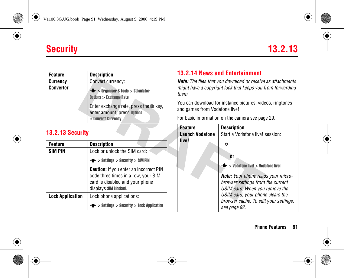 Security 13.2.13Phone Features 9113.2.13 Security13.2.14 News and EntertainmentNote: The files that you download or receive as attachments might have a copyright lock that keeps you from forwarding them.You can download for instance pictures, videos, ringtones and games from Vodafone live!For basic information on the camera see page 29.Currency Converter Convert currency:s &gt; Organiser &amp; Tools &gt; Calculator Options &gt; Exchange RateEnter exchange rate, press the Ok key, enter amount, press Options &gt;Convert Currency.Feature DescriptionSIM PIN  Lock or unlock the SIM card:s &gt; Settings &gt; Security &gt; SIM PINCaution: If you enter an incorrect PIN code three times in a row, your SIM card is disabled and your phone displays SIM Blocked.Lock Application Lock phone applications:s &gt; Settings &gt; Security &gt; Lock ApplicationFeature DescriptionFeature DescriptionLaunch Vodafone live!Start a Vodafone live! session:ors &gt; Vodafone live! &gt; Vodafone live!Note: Your phone reads your micro-browser settings from the current USIM card. When you remove the USIM card, your phone clears the browser cache. To edit your settings, see page 92.V1100.3G.UG.book  Page 91  Wednesday, August 9, 2006  4:19 PM