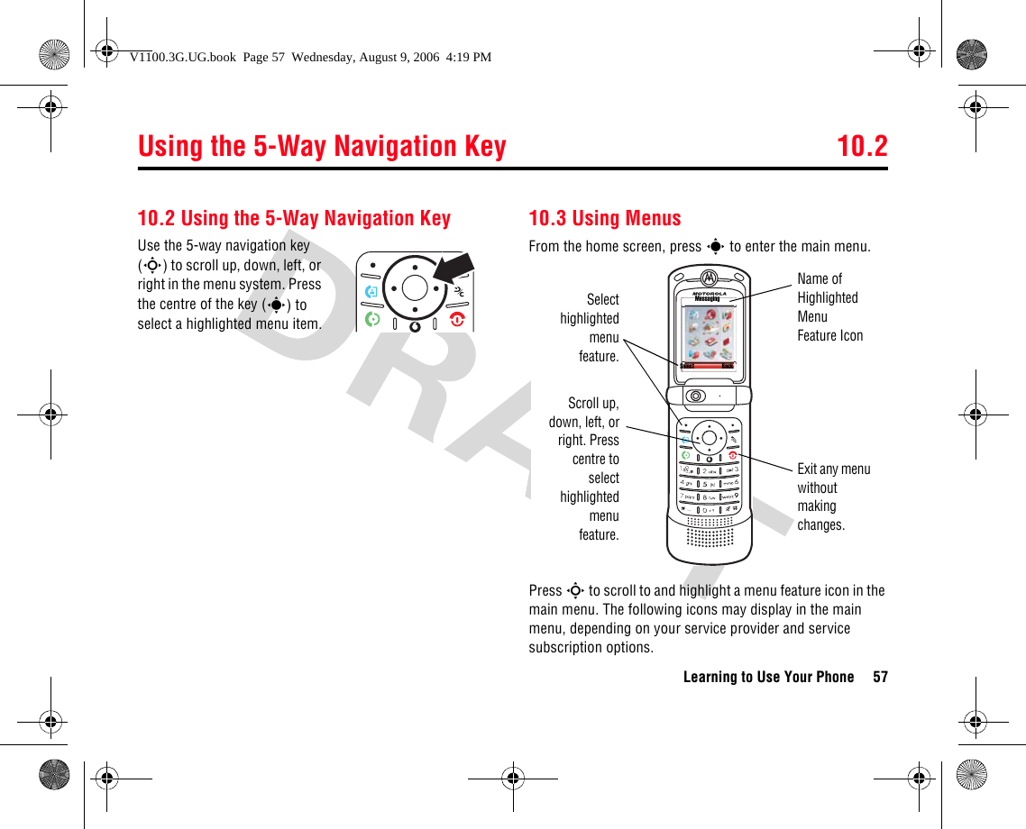 Using the 5-Way Navigation Key 10.2Learning to Use Your Phone 5710.2 Using the 5-Way Navigation KeyUse the 5-way navigation key (S) to scroll up, down, left, or right in the menu system. Press the centre of the key (s) to select a highlighted menu item.10.3 Using MenusFrom the home screen, press s to enter the main menu.Press S to scroll to and highlight a menu feature icon in the main menu. The following icons may display in the main menu, depending on your service provider and service subscription options.Select BackMessagingSelecthighlightedmenufeature.Scroll up,down, left, orright. Presscentre toselecthighlightedmenufeature.Exit any menu without making changes.Name of Highlighted Menu Feature IconV1100.3G.UG.book  Page 57  Wednesday, August 9, 2006  4:19 PM