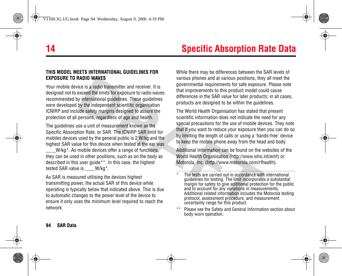 14 Specific Absorption Rate Data94 SAR Data14SAR DataTHIS MODEL MEETS INTERNATIONAL GUIDELINES FOR EXPOSURE TO RADIO WAVESYour mobile device is a radio transmitter and receiver. It is designed not to exceed the limits for exposure to radio waves recommended by international guidelines. These guidelines were developed by the independent scientific organisation ICNIRP and include safety margins designed to assure the protection of all persons, regardless of age and health.The guidelines use a unit of measurement known as the Specific Absorption Rate, or SAR. The ICNIRP SAR limit for mobiles devices used by the general public is 2 W/kg and the highest SAR value for this device when tested at the ear was ____W/kg*. As mobile devices offer a range of functions, they can be used in other positions, such as on the body as described in this user guide**. In this case, the highest tested SAR value is ____W/kg*.As SAR is measured utilising the devices highest transmitting power, the actual SAR of this device while operating is typically below that indicated above. This is due to automatic changes to the power level of the device to ensure it only uses the minimum level required to reach the network. While there may be differences between the SAR levels of various phones and at various positions, they all meet the governmental requirements for safe exposure. Please note that improvements to this product model could cause differences in the SAR value for later products; in all cases, products are designed to be within the guidelines.The World Health Organisation has stated that present scientific information does not indicate the need for any special precautions for the use of mobile devices. They note that if you want to reduce your exposure then you can do so by limiting the length of calls or using a &apos;hands-free&apos; device to keep the mobile phone away from the head and body. Additional Information can be found on the websites of the World Health Organisation (http://www.who.int/emf) or Motorola, Inc. (http://www.motorola.com/rfhealth)._______________________________________________________________________________________________* The tests are carried out in accordance with international guidelines for testing. The limit incorporates a substantial margin for safety to give additional protection for the public and to account for any variations in measurements. Additional related information includes the Motorola testing protocol, assessment procedure, and measurement uncertainty range for this product.**  Please see the Safety and General Information section about body worn operation.14.Speci fic Absorption  Rate DataV1100.3G.UG.book  Page 94  Wednesday, August 9, 2006  4:19 PM