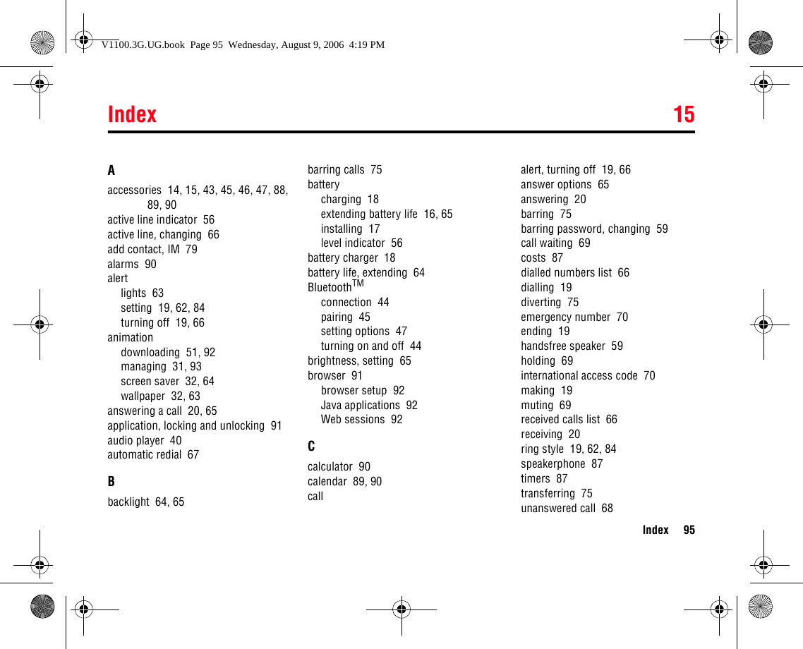 Index 15Index 95Aaccessories  14, 15, 43, 45, 46, 47, 88, 89, 90active line indicator  56active line, changing  66add contact, IM  79alarms  90alertlights  63setting  19, 62, 84turning off  19, 66animationdownloading  51, 92managing  31, 93screen saver  32, 64wallpaper  32, 63answering a call  20, 65application, locking and unlocking  91audio player  40automatic redial  67Bbacklight  64, 65barring calls  75batterycharging  18extending battery life  16, 65installing  17level indicator  56battery charger  18battery life, extending  64BluetoothTMconnection  44pairing  45setting options  47turning on and off  44brightness, setting  65browser  91browser setup  92Java applications  92Web sessions  92Ccalculator  90calendar  89, 90callalert, turning off  19, 66answer options  65answering  20barring  75barring password, changing  59call waiting  69costs  87dialled numbers list  66dialling  19diverting  75emergency number  70ending  19handsfree speaker  59holding  69international access code  70making  19muting  69received calls list  66receiving  20ring style  19, 62, 84speakerphone  87timers  87transferring  75unanswered call  6815IndexV1100.3G.UG.book  Page 95  Wednesday, August 9, 2006  4:19 PM