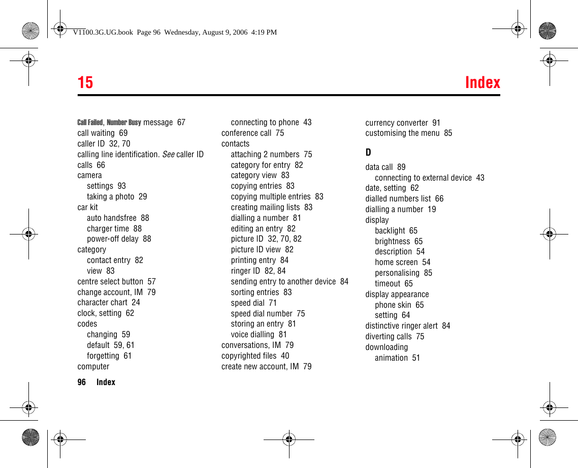 15 Index96 IndexCall Failed, Number Busy message  67call waiting  69caller ID  32, 70calling line identification. See caller IDcalls  66camerasettings  93taking a photo  29car kitauto handsfree  88charger time  88power-off delay  88categorycontact entry  82view  83centre select button  57change account, IM  79character chart  24clock, setting  62codeschanging  59default  59, 61forgetting  61computerconnecting to phone  43conference call  75contactsattaching 2 numbers  75category for entry  82category view  83copying entries  83copying multiple entries  83creating mailing lists  83dialling a number  81editing an entry  82picture ID  32, 70, 82picture ID view  82printing entry  84ringer ID  82, 84sending entry to another device  84sorting entries  83speed dial  71speed dial number  75storing an entry  81voice dialling  81conversations, IM  79copyrighted files  40create new account, IM  79currency converter  91customising the menu  85Ddata call  89connecting to external device  43date, setting  62dialled numbers list  66dialling a number  19displaybacklight  65brightness  65description  54home screen  54personalising  85timeout  65display appearancephone skin  65setting  64distinctive ringer alert  84diverting calls  75downloadinganimation  51V1100.3G.UG.book  Page 96  Wednesday, August 9, 2006  4:19 PM