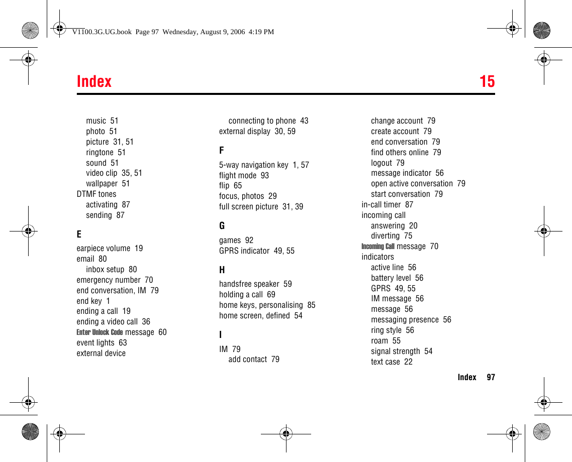 Index 15Index 97music  51photo  51picture  31, 51ringtone  51sound  51video clip  35, 51wallpaper  51DTMF tonesactivating  87sending  87Eearpiece volume  19email  80inbox setup  80emergency number  70end conversation, IM  79end key  1ending a call  19ending a video call  36Enter Unlock Code message  60event lights  63external deviceconnecting to phone  43external display  30, 59F5-way navigation key  1, 57flight mode  93flip  65focus, photos  29full screen picture  31, 39Ggames  92GPRS indicator  49, 55Hhandsfree speaker  59holding a call  69home keys, personalising  85home screen, defined  54IIM  79add contact  79change account  79create account  79end conversation  79find others online  79logout  79message indicator  56open active conversation  79start conversation  79in-call timer  87incoming callanswering  20diverting  75Incoming Call message  70indicatorsactive line  56battery level  56GPRS  49, 55IM message  56message  56messaging presence  56ring style  56roam  55signal strength  54text case  22V1100.3G.UG.book  Page 97  Wednesday, August 9, 2006  4:19 PM