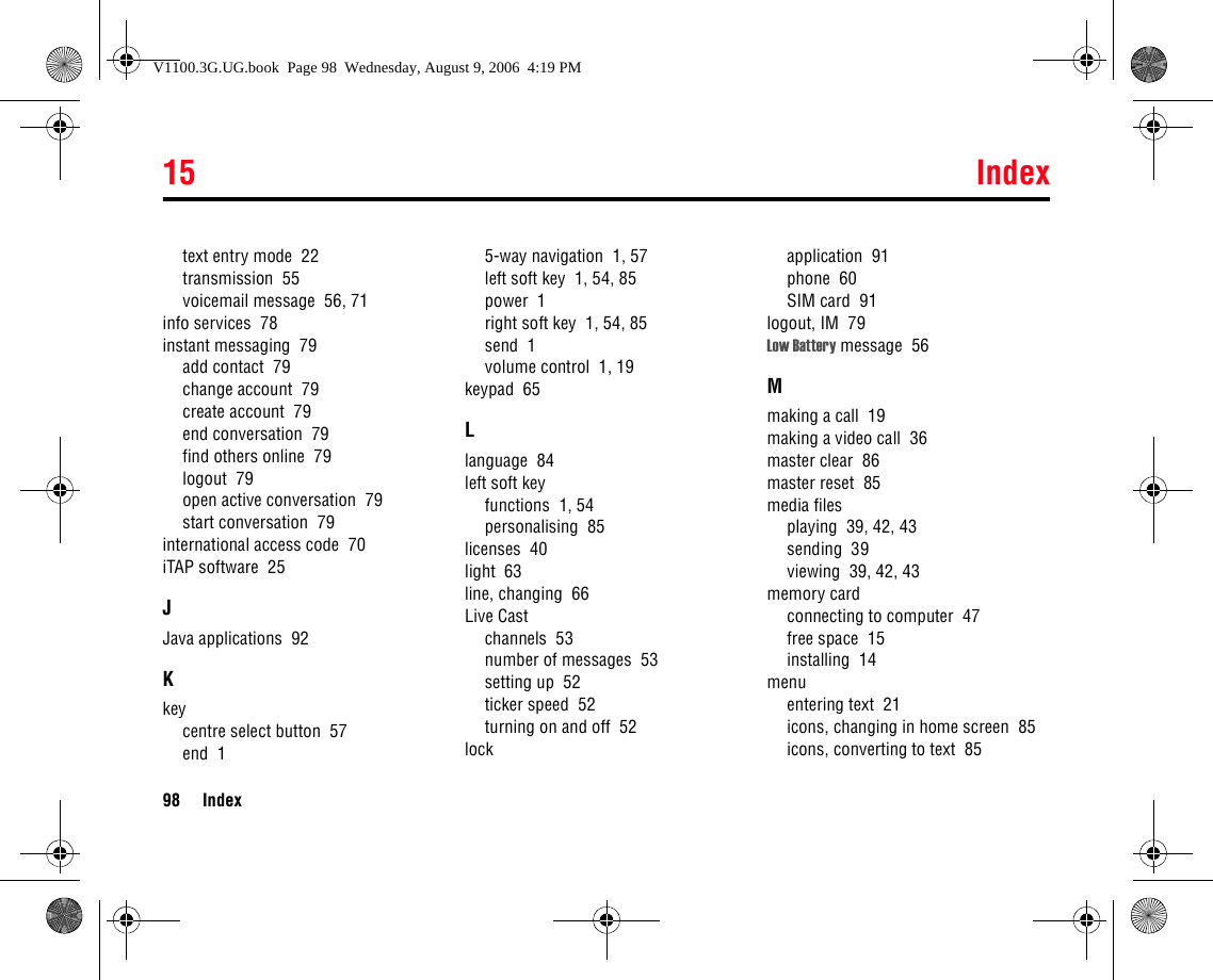 15 Index98 Indextext entry mode  22transmission  55voicemail message  56, 71info services  78instant messaging  79add contact  79change account  79create account  79end conversation  79find others online  79logout  79open active conversation  79start conversation  79international access code  70iTAP software  25JJava applications  92Kkeycentre select button  57end  15-way navigation  1, 57left soft key  1, 54, 85power  1right soft key  1, 54, 85send  1volume control  1, 19keypad  65Llanguage  84left soft keyfunctions  1, 54personalising  85licenses  40light  63line, changing  66Live Castchannels  53number of messages  53setting up  52ticker speed  52turning on and off  52lockapplication  91phone  60SIM card  91logout, IM  79Low Battery message  56Mmaking a call  19making a video call  36master clear  86master reset  85media filesplaying  39, 42, 43sending  39viewing  39, 42, 43memory cardconnecting to computer  47free space  15installing  14menuentering text  21icons, changing in home screen  85icons, converting to text  85V1100.3G.UG.book  Page 98  Wednesday, August 9, 2006  4:19 PM