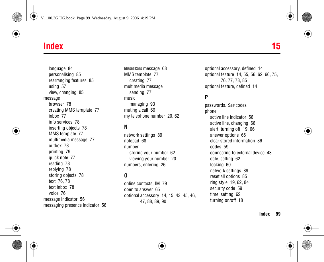 Index 15Index 99language  84personalising  85rearranging features  85using  57view, changing  85messagebrowser  78creating MMS template  77inbox  77info services  78inserting objects  78MMS template  77multimedia message  77outbox  78printing  79quick note  77reading  78replying  78storing objects  78text  76, 78text inbox  78voice  76message indicator  56messaging presence indicator  56Missed Calls message  68MMS template  77creating  77multimedia messagesending  77musicmanaging  93muting a call  69my telephone number  20, 62Nnetwork settings  89notepad  68numberstoring your number  62viewing your number  20numbers, entering  26Oonline contacts, IM  79open to answer  65optional accessory  14, 15, 43, 45, 46, 47, 88, 89, 90optional accessory, defined  14optional feature  14, 55, 56, 62, 66, 75, 76, 77, 78, 85optional feature, defined  14Ppasswords. See codesphoneactive line indicator  56active line, changing  66alert, turning off  19, 66answer options  65clear stored information  86codes  59connecting to external device  43date, setting  62locking  60network settings  89reset all options  85ring style  19, 62, 84security code  59time, setting  62turning on/off  18V1100.3G.UG.book  Page 99  Wednesday, August 9, 2006  4:19 PM