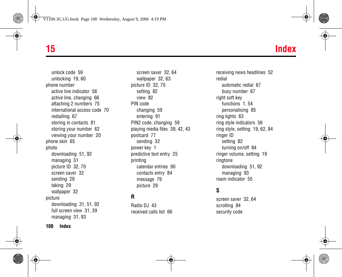 15 Index100 Indexunlock code  59unlocking  19, 60phone numberactive line indicator  56active line, changing  66attaching 2 numbers  75international access code  70redialling  67storing in contacts  81storing your number  62viewing your number  20phone skin  65photodownloading  51, 92managing  31picture ID  32, 70screen saver  32sending  29taking  29wallpaper  32picturedownloading  31, 51, 92full screen view  31, 39managing  31, 93screen saver  32, 64wallpaper  32, 63picture ID  32, 70setting  82view  82PIN codechanging  59entering  91PIN2 code, changing  59playing media files  39, 42, 43postcard  77sending  32power key  1predictive text entry  25printingcalendar entries  90contacts entry  84message  79picture  29RRadio DJ  43received calls list  66receiving news headlines  52redialautomatic redial  67busy number  67right soft keyfunctions  1, 54personalising  85ring lights  63ring style indicators  56ring style, setting  19, 62, 84ringer IDsetting  82turning on/off  84ringer volume, setting  19ringtonedownloading  51, 92managing  93roam indicator  55Sscreen saver  32, 64scrolling  84security codeV1100.3G.UG.book  Page 100  Wednesday, August 9, 2006  4:19 PM