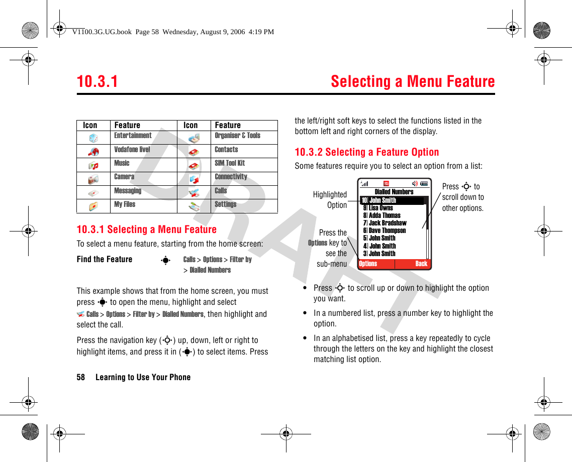 10.3.1 Selecting a Menu Feature58 Learning to Use Your Phone10.3.1 Selecting a Menu FeatureTo select a menu feature, starting from the home screen:This example shows that from the home screen, you must press s to open the menu, highlight and select Calls &gt;Options &gt;Filter by &gt;Dialled Numbers, then highlight and select the call.Press the navigation key (S) up, down, left or right to highlight items, and press it in (s) to select items. Press the left/right soft keys to select the functions listed in the bottom left and right corners of the display.10.3.2 Selecting a Feature OptionSome features require you to select an option from a list:•Press S to scroll up or down to highlight the option you want.•In a numbered list, press a number key to highlight the option.•In an alphabetised list, press a key repeatedly to cycle through the letters on the key and highlight the closest matching list option. Icon Feature  Icon FeatureEntertainment Organiser &amp; ToolsVodafone live! ContactsMusic SIM Tool KitCamera ConnectivityMessaging CallsMy Files SettingsFind the Feature sCalls &gt;Options &gt;Filter by &gt;Dialled Numbers Press theOptions key tosee thesub-menuOptions BackDialled NumbersHighlightedOptionPress S to scroll down to other options.10] John Smith9] Lisa Owns8] Adda Thomas7] Jack Bradshaw6] Dave Thompson5] John Smith4] John Smith3] John SmithV1100.3G.UG.book  Page 58  Wednesday, August 9, 2006  4:19 PM