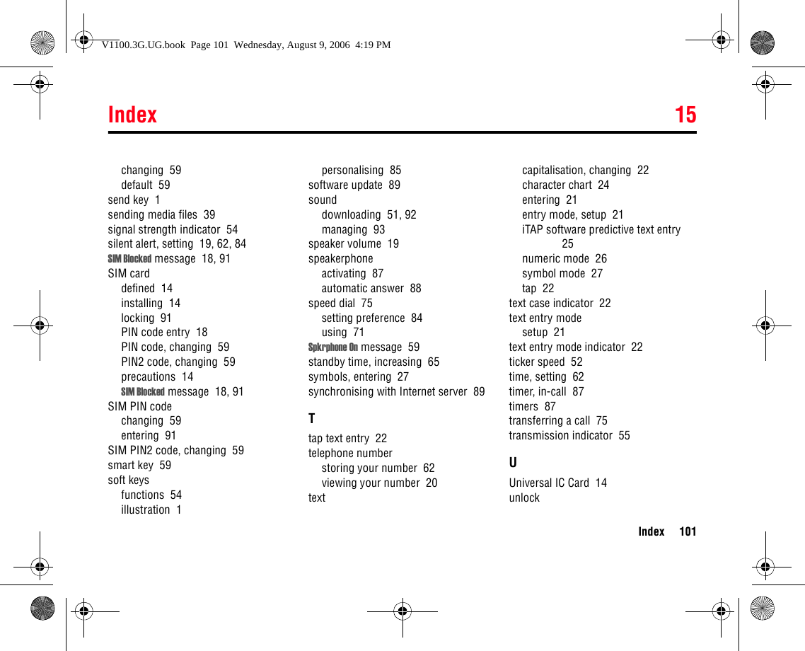 Index 15Index 101changing  59default  59send key  1sending media files  39signal strength indicator  54silent alert, setting  19, 62, 84SIM Blocked message  18, 91SIM carddefined  14installing  14locking  91PIN code entry  18PIN code, changing  59PIN2 code, changing  59precautions  14SIM Blocked message  18, 91SIM PIN codechanging  59entering  91SIM PIN2 code, changing  59smart key  59soft keysfunctions  54illustration  1personalising  85software update  89sounddownloading  51, 92managing  93speaker volume  19speakerphoneactivating  87automatic answer  88speed dial  75setting preference  84using  71Spkrphone On message  59standby time, increasing  65symbols, entering  27synchronising with Internet server  89Ttap text entry  22telephone numberstoring your number  62viewing your number  20textcapitalisation, changing  22character chart  24entering  21entry mode, setup  21iTAP software predictive text entry  25numeric mode  26symbol mode  27tap  22text case indicator  22text entry modesetup  21text entry mode indicator  22ticker speed  52time, setting  62timer, in-call  87timers  87transferring a call  75transmission indicator  55UUniversal IC Card  14unlockV1100.3G.UG.book  Page 101  Wednesday, August 9, 2006  4:19 PM