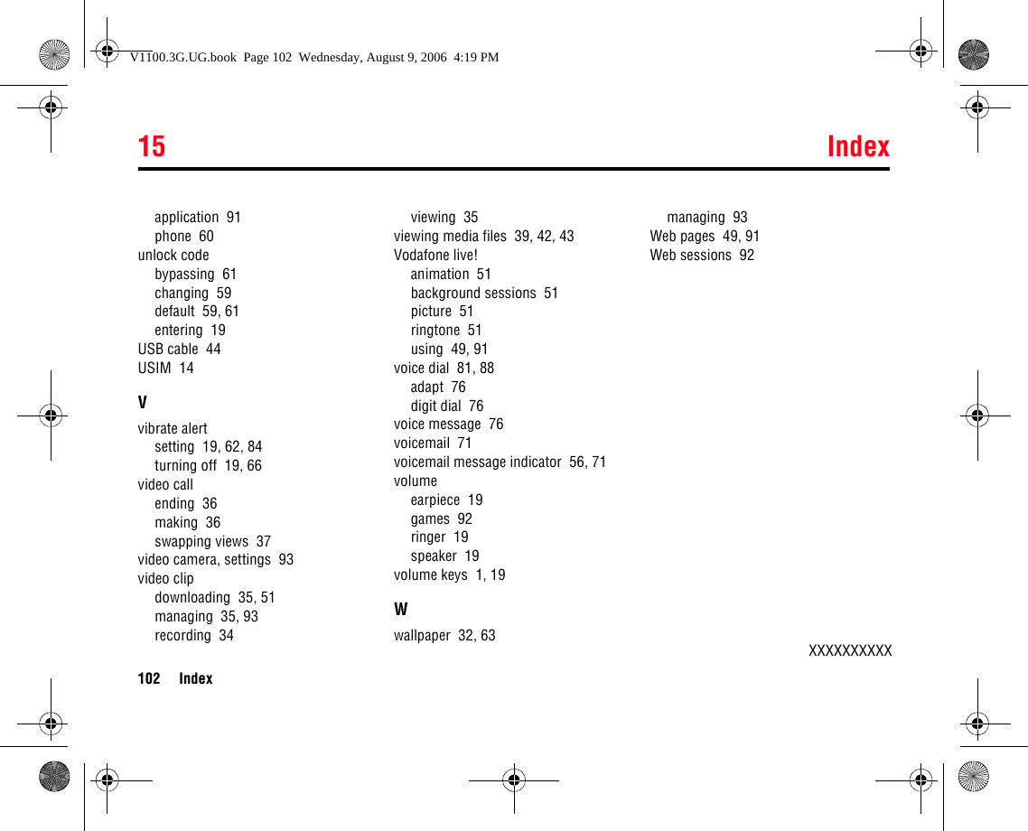 15 Index102 Indexapplication  91phone  60unlock codebypassing  61changing  59default  59, 61entering  19USB cable  44USIM  14Vvibrate alertsetting  19, 62, 84turning off  19, 66video callending  36making  36swapping views  37video camera, settings  93video clipdownloading  35, 51managing  35, 93recording  34viewing  35viewing media files  39, 42, 43Vodafone live!animation  51background sessions  51picture  51ringtone  51using  49, 91voice dial  81, 88adapt  76digit dial  76voice message  76voicemail  71voicemail message indicator  56, 71volumeearpiece  19games  92ringer  19speaker  19volume keys  1, 19Wwallpaper  32, 63managing  93Web pages  49, 91Web sessions  92XXXXXXXXXXV1100.3G.UG.book  Page 102  Wednesday, August 9, 2006  4:19 PM