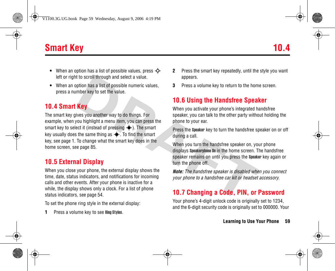 Smart Key 10.4Learning to Use Your Phone 59•When an option has a list of possible values, press S left or right to scroll through and select a value.•When an option has a list of possible numeric values, press a number key to set the value.10.4 Smart KeyThe smart key gives you another way to do things. For example, when you highlight a menu item, you can press the smart key to select it (instead of pressing s). The smart key usually does the same thing as s. To find the smart key, see page 1. To change what the smart key does in the home screen, see page 85.10.5 External DisplayWhen you close your phone, the external display shows the time, date, status indicators, and notifications for incoming calls and other events. After your phone is inactive for a while, the display shows only a clock. For a list of phone status indicators, see page 54.To set the phone ring style in the external display:1Press a volume key to see Ring Styles.2Press the smart key repeatedly, until the style you want appears.3Press a volume key to return to the home screen.10.6 Using the Handsfree SpeakerWhen you activate your phone’s integrated handsfree speaker, you can talk to the other party without holding the phone to your ear.Press the Speaker key to turn the handsfree speaker on or off during a call. When you turn the handsfree speaker on, your phone displays Speakerphone On in the home screen. The handsfree speaker remains on until you press the Speaker key again or turn the phone off.Note: The handsfree speaker is disabled when you connect your phone to a handsfree car kit or headset accessory. 10.7 Changing a Code, PIN, or PasswordYour phone’s 4-digit unlock code is originally set to 1234, and the 6-digit security code is originally set to 000000. Your V1100.3G.UG.book  Page 59  Wednesday, August 9, 2006  4:19 PM