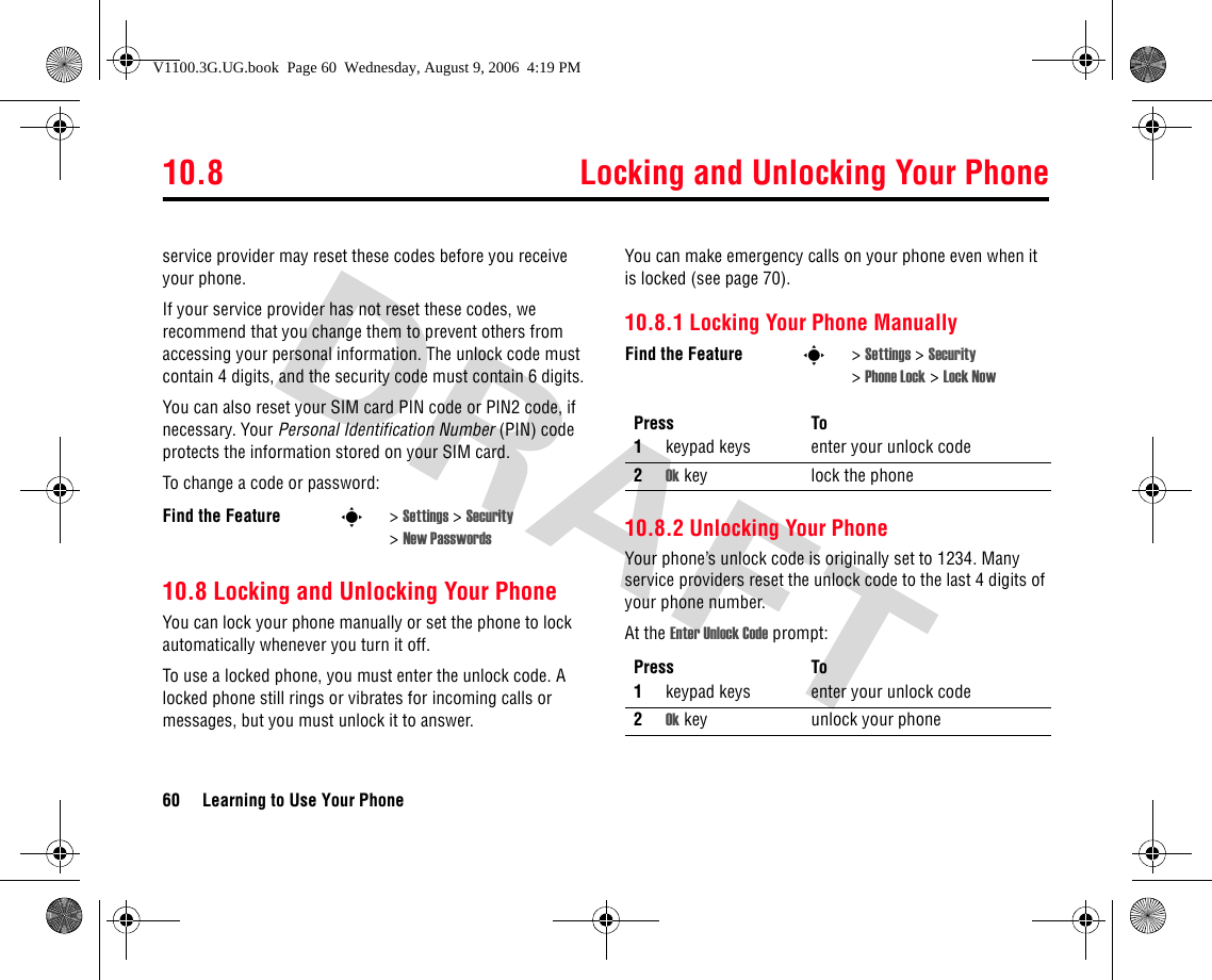 10.8 Locking and Unlocking Your Phone60 Learning to Use Your Phoneservice provider may reset these codes before you receive your phone.If your service provider has not reset these codes, we recommend that you change them to prevent others from accessing your personal information. The unlock code must contain 4 digits, and the security code must contain 6 digits.You can also reset your SIM card PIN code or PIN2 code, if necessary. Your Personal Identification Number (PIN) code protects the information stored on your SIM card.To change a code or password:10.8 Locking and Unlocking Your PhoneYou can lock your phone manually or set the phone to lock automatically whenever you turn it off.To use a locked phone, you must enter the unlock code. A locked phone still rings or vibrates for incoming calls or messages, but you must unlock it to answer.You can make emergency calls on your phone even when it is locked (see page 70).10.8.1 Locking Your Phone Manually10.8.2 Unlocking Your PhoneYour phone’s unlock code is originally set to 1234. Many service providers reset the unlock code to the last 4 digits of your phone number.At the Enter Unlock Code prompt:Find the Feature s&gt;Settings &gt; Security &gt;New PasswordsFind the Feature s&gt;Settings &gt; Security &gt;Phone Lock &gt; Lock NowPress To1keypad keys enter your unlock code2Ok key lock the phonePress To1keypad keys enter your unlock code2Ok key unlock your phoneV1100.3G.UG.book  Page 60  Wednesday, August 9, 2006  4:19 PM