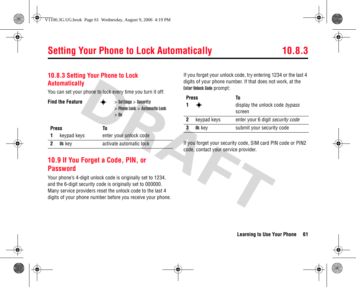 Setting Your Phone to Lock Automatically 10.8.3Learning to Use Your Phone 6110.8.3 Setting Your Phone to Lock AutomaticallyYou can set your phone to lock every time you turn it off:10.9 If You Forget a Code, PIN, or PasswordYour phone’s 4-digit unlock code is originally set to 1234, and the 6-digit security code is originally set to 000000. Many service providers reset the unlock code to the last 4 digits of your phone number before you receive your phone.If you forget your unlock code, try entering 1234 or the last 4 digits of your phone number. If that does not work, at the Enter Unlock Code prompt:If you forget your security code, SIM card PIN code or PIN2 code, contact your service provider.Find the Feature s&gt;Settings &gt; Security &gt;Phone Lock &gt; Automatic Lock &gt;OnPress To1keypad keys enter your unlock code2Ok key activate automatic lockPress To1sdisplay the unlock code bypass screen2keypad keys enter your 6 digit security code3Ok key submit your security codeV1100.3G.UG.book  Page 61  Wednesday, August 9, 2006  4:19 PM