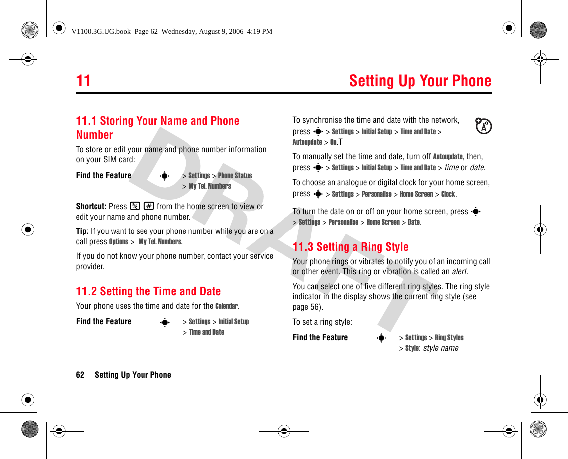 11 Setting Up Your Phone62 Setting Up Your Phone11Settin g Up Your Phone11.1 Storing Your Name and Phone NumberTo store or edit your name and phone number information on your SIM card:Shortcut: Press K# from the home screen to view or edit your name and phone number.Tip: If you want to see your phone number while you are on a call press Options &gt;  My Tel. Numbers.If you do not know your phone number, contact your service provider. 11.2 Setting the Time and DateYour phone uses the time and date for the Calendar.To synchronise the time and date with the network, press s &gt; Settings &gt; Initial Setup &gt; Time and Date &gt; Autoupdate &gt; On.TTo manually set the time and date, turn off Autoupdate, then, press s &gt; Settings &gt; Initial Setup &gt; Time and Date &gt; time or date.To choose an analogue or digital clock for your home screen, press s &gt; Settings &gt; Personalise &gt; Home Screen &gt; Clock.To turn the date on or off on your home screen, press s &gt;Settings &gt; Personalise &gt; Home Screen &gt; Date.11.3 Setting a Ring StyleYour phone rings or vibrates to notify you of an incoming call or other event. This ring or vibration is called an alert.You can select one of five different ring styles. The ring style indicator in the display shows the current ring style (see page 56).To set a ring style:Find the Feature s&gt;Settings &gt; Phone Status &gt;My Tel. NumbersFind the Feature s&gt;Settings &gt; Initial Setup &gt;Time and Date Find the Feature s&gt;Settings &gt; Ring Styles &gt;Style:style nameV1100.3G.UG.book  Page 62  Wednesday, August 9, 2006  4:19 PM