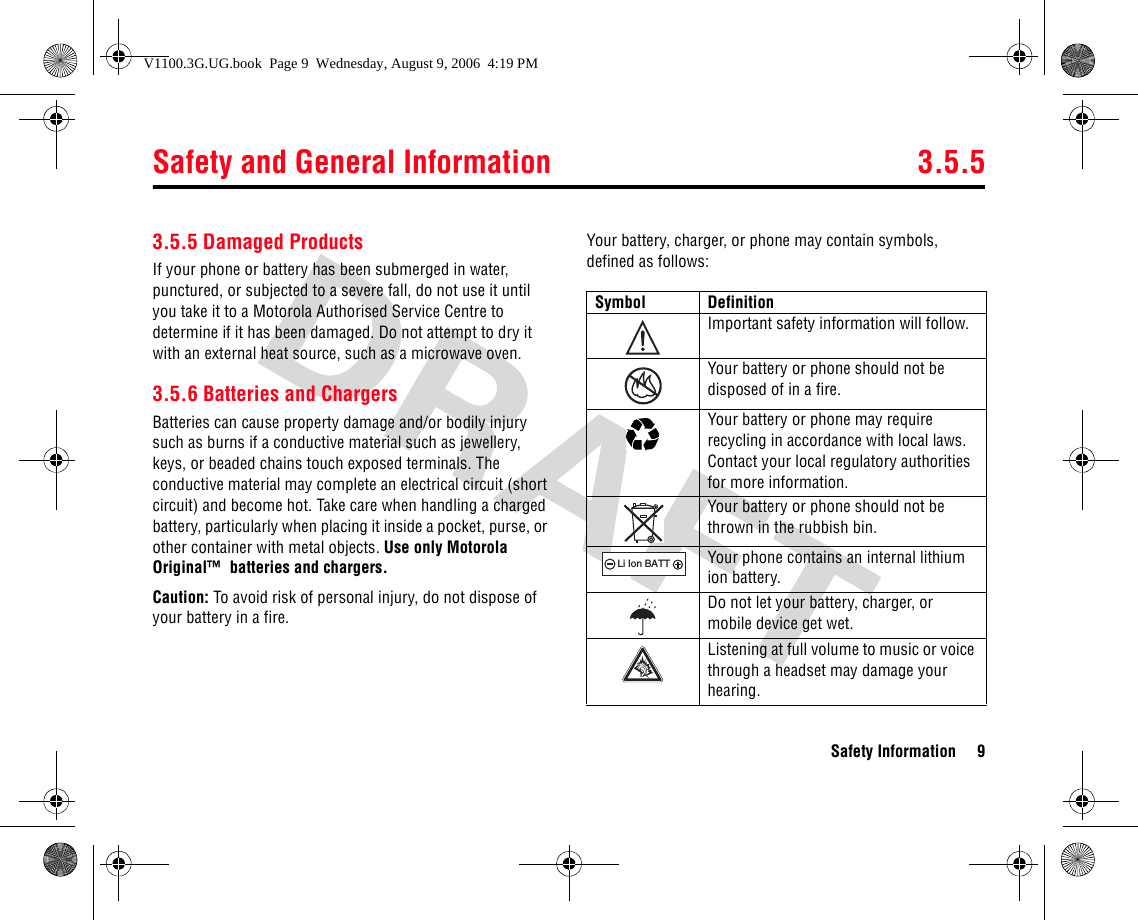 Safety and General Information 3.5.5Safety Information 93.5.5 Damaged ProductsIf your phone or battery has been submerged in water, punctured, or subjected to a severe fall, do not use it until you take it to a Motorola Authorised Service Centre to determine if it has been damaged. Do not attempt to dry it with an external heat source, such as a microwave oven.3.5.6 Batteries and ChargersBatteries can cause property damage and/or bodily injury such as burns if a conductive material such as jewellery, keys, or beaded chains touch exposed terminals. The conductive material may complete an electrical circuit (short circuit) and become hot. Take care when handling a charged battery, particularly when placing it inside a pocket, purse, or other container with metal objects. Use only Motorola Original™  batteries and chargers.Caution: To avoid risk of personal injury, do not dispose of your battery in a fire.Your battery, charger, or phone may contain symbols, defined as follows:Symbol DefinitionImportant safety information will follow.Your battery or phone should not be disposed of in a fire.Your battery or phone may require recycling in accordance with local laws. Contact your local regulatory authorities for more information.Your battery or phone should not be thrown in the rubbish bin.Your phone contains an internal lithium ion battery.Do not let your battery, charger, or mobile device get wet.Listening at full volume to music or voice through a headset may damage your hearing.032374o032376o032375o032377o032378oLi Ion BATTV1100.3G.UG.book  Page 9  Wednesday, August 9, 2006  4:19 PM