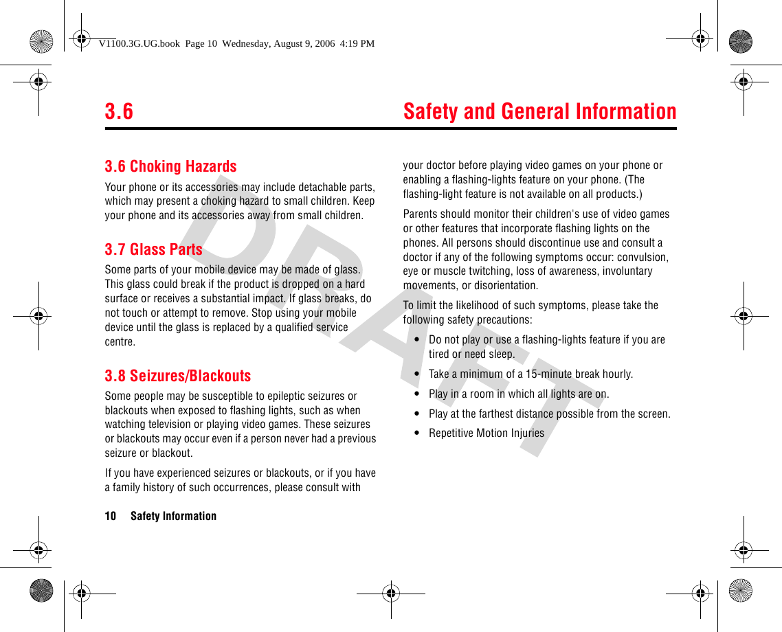 3.6 Safety and General Information10 Safety Information3.6 Choking HazardsYour phone or its accessories may include detachable parts, which may present a choking hazard to small children. Keep your phone and its accessories away from small children.3.7 Glass PartsSome parts of your mobile device may be made of glass. This glass could break if the product is dropped on a hard surface or receives a substantial impact. If glass breaks, do not touch or attempt to remove. Stop using your mobile device until the glass is replaced by a qualified service centre.3.8 Seizures/BlackoutsSome people may be susceptible to epileptic seizures or blackouts when exposed to flashing lights, such as when watching television or playing video games. These seizures or blackouts may occur even if a person never had a previous seizure or blackout.If you have experienced seizures or blackouts, or if you have a family history of such occurrences, please consult with your doctor before playing video games on your phone or enabling a flashing-lights feature on your phone. (The flashing-light feature is not available on all products.)Parents should monitor their children&apos;s use of video games or other features that incorporate flashing lights on the phones. All persons should discontinue use and consult a doctor if any of the following symptoms occur: convulsion, eye or muscle twitching, loss of awareness, involuntary movements, or disorientation.To limit the likelihood of such symptoms, please take the following safety precautions:•Do not play or use a flashing-lights feature if you are tired or need sleep.•Take a minimum of a 15-minute break hourly.•Play in a room in which all lights are on.•Play at the farthest distance possible from the screen.•Repetitive Motion InjuriesV1100.3G.UG.book  Page 10  Wednesday, August 9, 2006  4:19 PM