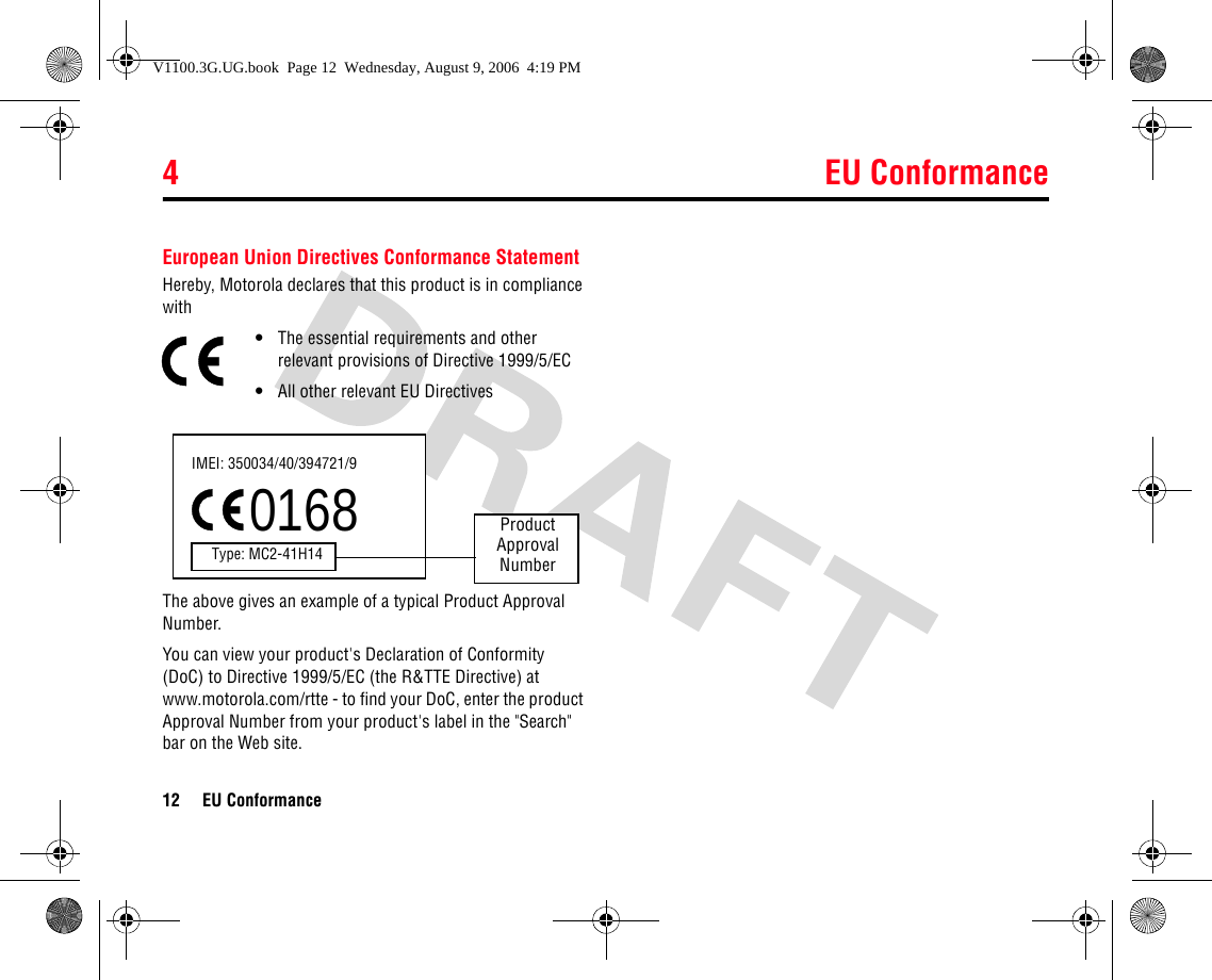 4 EU Conformance12 EU Conformance4EU Co nformanceEuropean Union Directives Conformance StatementHereby, Motorola declares that this product is in compliance with•The essential requirements and other relevant provisions of Directive 1999/5/EC•All other relevant EU DirectivesThe above gives an example of a typical Product Approval Number.You can view your product&apos;s Declaration of Conformity (DoC) to Directive 1999/5/EC (the R&amp;TTE Directive) at www.motorola.com/rtte - to find your DoC, enter the product Approval Number from your product&apos;s label in the &quot;Search&quot; bar on the Web site.IMEI: 350034/40/394721/90168Type: MC2-41H14ProductApproval NumberV1100.3G.UG.book  Page 12  Wednesday, August 9, 2006  4:19 PM