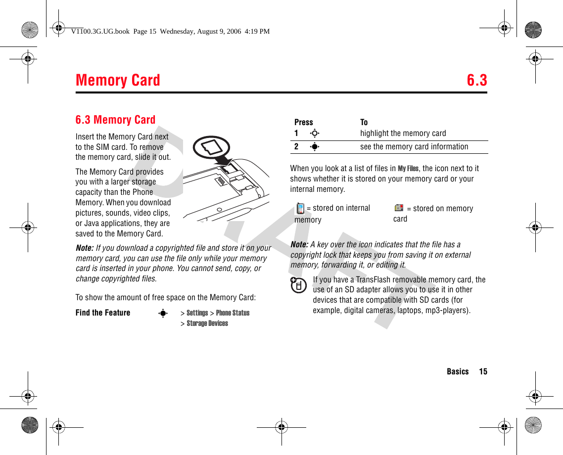 Memory Card 6.3Basics 156.3 Memory CardInsert the Memory Card next to the SIM card. To remove the memory card, slide it out.The Memory Card provides you with a larger storage capacity than the Phone Memory. When you download pictures, sounds, video clips, or Java applications, they are saved to the Memory Card.Note: If you download a copyrighted file and store it on your memory card, you can use the file only while your memory card is inserted in your phone. You cannot send, copy, or change copyrighted files.To show the amount of free space on the Memory Card:When you look at a list of files in My Files, the icon next to it shows whether it is stored on your memory card or your internal memory.Note: A key over the icon indicates that the file has a copyright lock that keeps you from saving it on external memory, forwarding it, or editing it.If you have a TransFlash removable memory card, the use of an SD adapter allows you to use it in other devices that are compatible with SD cards (for example, digital cameras, laptops, mp3-players).Find the Feature s&gt;Settings &gt; Phone Status &gt;Storage DevicesPress To1Shighlight the memory card 2ssee the memory card information= stored on internal memory= stored on memory cardV1100.3G.UG.book  Page 15  Wednesday, August 9, 2006  4:19 PM