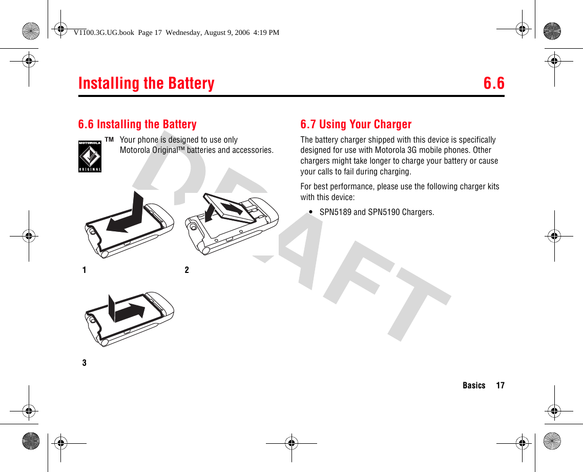 Installing the Battery 6.6Basics 176.6 Installing the BatteryYour phone is designed to use only Motorola Original™ batteries and accessories.6.7 Using Your ChargerThe battery charger shipped with this device is specifically designed for use with Motorola 3G mobile phones. Other chargers might take longer to charge your battery or cause your calls to fail during charging.For best performance, please use the following charger kits with this device:•SPN5189 and SPN5190 Chargers.123V1100.3G.UG.book  Page 17  Wednesday, August 9, 2006  4:19 PM