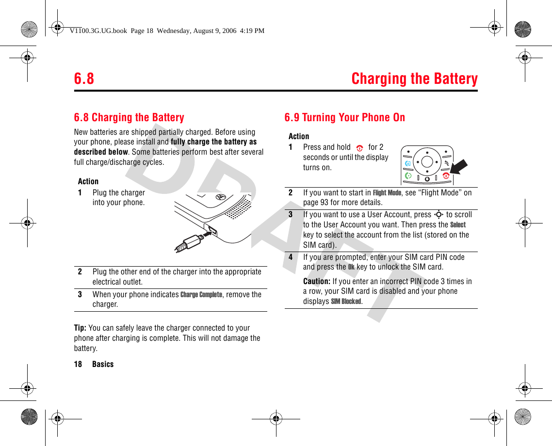 6.8 Charging the Battery18 Basics6.8 Charging the BatteryNew batteries are shipped partially charged. Before using your phone, please install and fully charge the battery as described below. Some batteries perform best after several full charge/discharge cycles.Tip: You can safely leave the charger connected to your phone after charging is complete. This will not damage the battery.6.9 Turning Your Phone OnAction1Plug the charger into your phone. 2Plug the other end of the charger into the appropriate electrical outlet.3When your phone indicates Charge Complete, remove the charger.Action1Press and hold  for 2 seconds or until the display turns on.2If you want to start in Flight Mode, see “Flight Mode” on page 93 for more details.3If you want to use a User Account, press S to scroll to the User Account you want. Then press the Select key to select the account from the list (stored on the SIM card).4If you are prompted, enter your SIM card PIN code and press the Ok key to unlock the SIM card.Caution: If you enter an incorrect PIN code 3 times in a row, your SIM card is disabled and your phone displays SIM Blocked.V1100.3G.UG.book  Page 18  Wednesday, August 9, 2006  4:19 PM