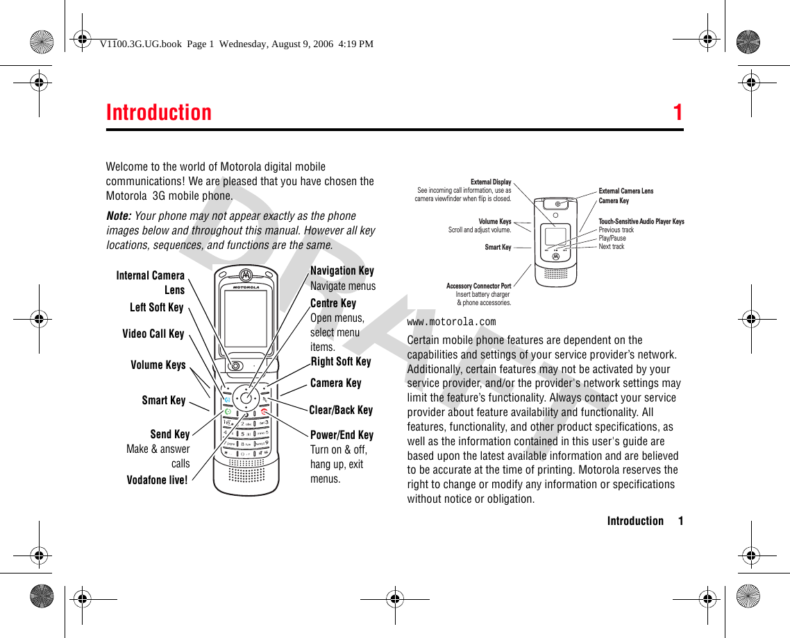 Introduction 1Introduction 11Introduc tionWelcome to the world of Motorola digital mobile communications! We are pleased that you have chosen the Motorola  3G mobile phone.Note: Your phone may not appear exactly as the phone images below and throughout this manual. However all key locations, sequences, and functions are the same. www.motorola.comCertain mobile phone features are dependent on the capabilities and settings of your service provider’s network. Additionally, certain features may not be activated by your service provider, and/or the provider&apos;s network settings may limit the feature’s functionality. Always contact your service provider about feature availability and functionality. All features, functionality, and other product specifications, as well as the information contained in this user&apos;s guide are based upon the latest available information and are believed to be accurate at the time of printing. Motorola reserves the right to change or modify any information or specifications without notice or obligation.Left Soft KeyVideo Call KeyVolume KeysSmart KeyNavigation KeyNavigate menusVodafone live!Centre KeyOpen menus, select menu items.Right Soft KeyCamera KeyClear/Back KeyPower/End KeyTurn on &amp; off, hang up, exit menus.Internal CameraLensSend KeyMake &amp; answercallsAccessory Connector PortInsert battery charger &amp; phone accessories.Volume KeysScroll and adjust volume.Smart KeyCamera KeyExternal Camera LensExternal DisplaySee incoming call information, use as camera viewfinder when flip is closed.Touch-Sensitive Audio Player KeysPrevious trackPlay/PauseNext trackV1100.3G.UG.book  Page 1  Wednesday, August 9, 2006  4:19 PM