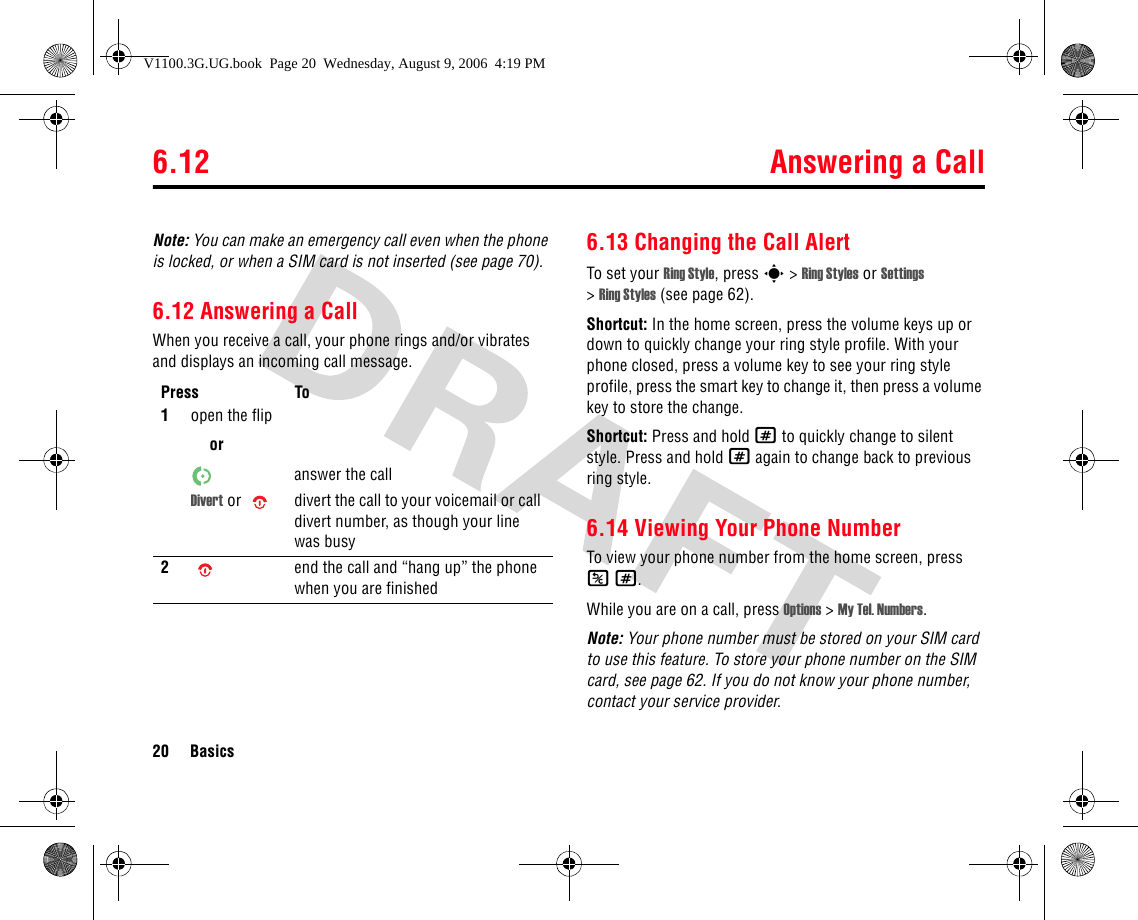 6.12 Answering a Call20 BasicsNote: You can make an emergency call even when the phone is locked, or when a SIM card is not inserted (see page 70).6.12 Answering a CallWhen you receive a call, your phone rings and/or vibrates and displays an incoming call message.6.13 Changing the Call AlertTo set your Ring Style, press s &gt; Ring Styles or Settings &gt;Ring Styles (see page 62).Shortcut: In the home screen, press the volume keys up or down to quickly change your ring style profile. With your phone closed, press a volume key to see your ring style profile, press the smart key to change it, then press a volume key to store the change.Shortcut: Press and hold # to quickly change to silent style. Press and hold # again to change back to previous ring style.6.14 Viewing Your Phone NumberTo view your phone number from the home screen, press K#.While you are on a call, press Options &gt; My Tel. Numbers.Note: Your phone number must be stored on your SIM card to use this feature. To store your phone number on the SIM card, see page 62. If you do not know your phone number, contact your service provider.Press To1open the fliporanswer the callDivert or  divert the call to your voicemail or call divert number, as though your line was busy2end the call and “hang up” the phone when you are finishedV1100.3G.UG.book  Page 20  Wednesday, August 9, 2006  4:19 PM