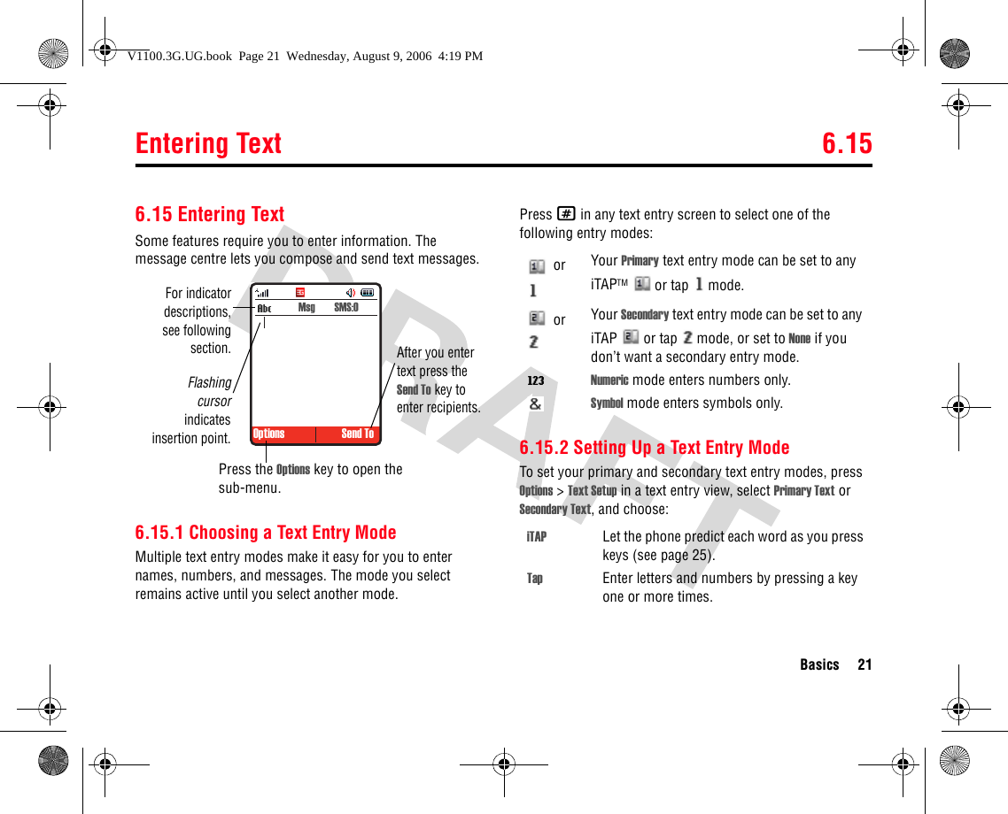 Entering Text 6.15Basics 216.15 Entering TextSome features require you to enter information. The message centre lets you compose and send text messages.6.15.1 Choosing a Text Entry ModeMultiple text entry modes make it easy for you to enter names, numbers, and messages. The mode you select remains active until you select another mode.Press # in any text entry screen to select one of the following entry modes:6.15.2 Setting Up a Text Entry ModeTo set your primary and secondary text entry modes, press Options &gt; Text Setup in a text entry view, select Primary Text or Secondary Text, and choose: Options Send ToFor indicatordescriptions,see followingsection.Flashingcursorindicatesinsertion point.Press the Options key to open the sub-menu.After you enter text press the Send To key to enter recipients. Msg  SMS:0 or  Your Primary text entry mode can be set to any iTAPTM   or tap   mode. or  Your Secondary text entry mode can be set to any iTAP   or tap   mode, or set to None if you don’t want a secondary entry mode.WNumeric mode enters numbers only.Symbol mode enters symbols only.iTAP Let the phone predict each word as you press keys (see page 25).Tap Enter letters and numbers by pressing a key one or more times.V1100.3G.UG.book  Page 21  Wednesday, August 9, 2006  4:19 PM