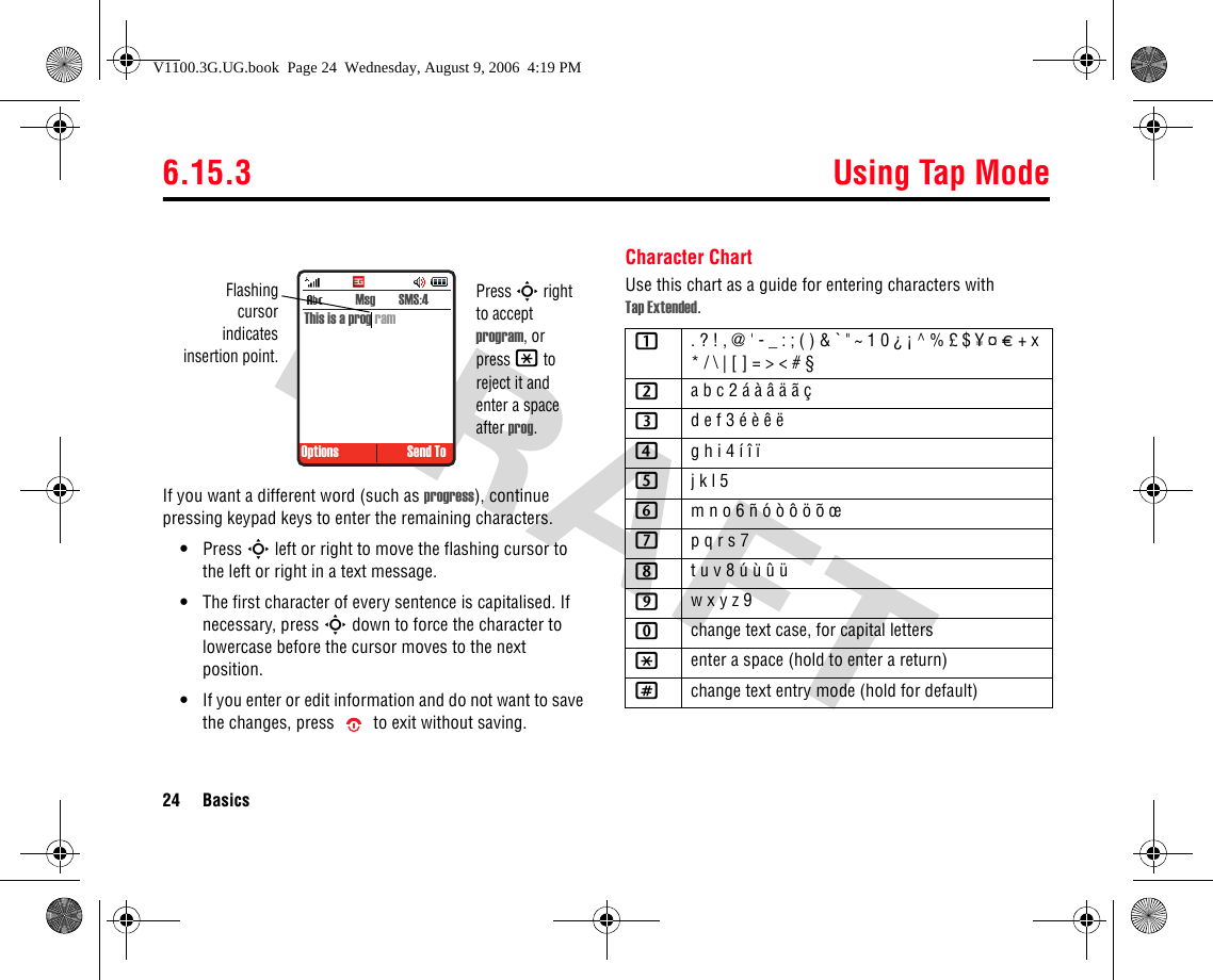 6.15.3 Using Tap Mode24 BasicsIf you want a different word (such as progress), continue pressing keypad keys to enter the remaining characters.•Press S left or right to move the flashing cursor to the left or right in a text message.•The first character of every sentence is capitalised. If necessary, press S down to force the character to lowercase before the cursor moves to the next position.•If you enter or edit information and do not want to save the changes, press  to exit without saving.Character ChartUse this chart as a guide for entering characters with Tap Extended. Options Send To Msg  SMS:4This is a prog ramFlashingcursorindicatesinsertion point.Press S right to accept program, or press * to reject it and enter a space after prog.1. ? ! , @ &apos; - _ : ; ( ) &amp; ` &quot; ~ 1 0 ¿ ¡ ^ % £ $ ¥ ¤ £ + x * / \ | [ ] = &gt; &lt; # § 2a b c 2 á à â ä ã ç3d e f 3 é è ê ë4g h i 4 í î ï 5j k l 5 6m n o 6 ñ ó ò ô ö õ œ 7p q r s 7 8t u v 8 ú ù û ü9w x y z 9 0change text case, for capital letters*enter a space (hold to enter a return)#change text entry mode (hold for default)V1100.3G.UG.book  Page 24  Wednesday, August 9, 2006  4:19 PM